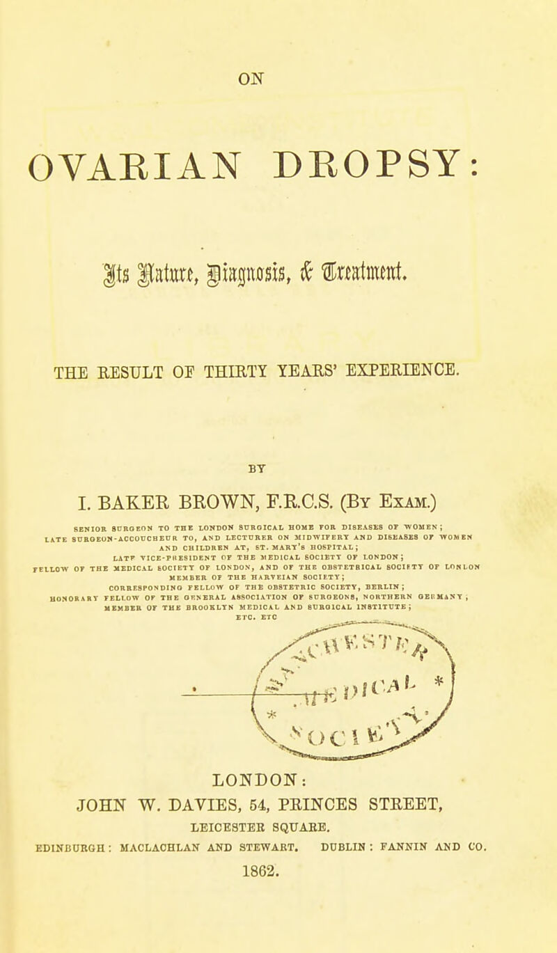 ON OVARIAN DROPSY: THE RESULT OE THIRTY TEARS' EXPERIENCE. BY I. BAKER BROWN, F.R.C.S. (By Exam.) SENIOR 8DROEON TO THE LOKDON SUROICAL HOME FOR DISEASES OF TVOMEN ; LiTE SDROEOM-ACCOUCBEnR TO, AND LECTURER ON MIDWIFERY AMD DISEASES OF WOMEN A^D CHILDREN AT, ST. MART's HOSPITAL; LATF VICE-PHESIDENT OF THE 5IED1CAL BOCIEXT OF LONDON J FELLOW OF THE MEDICAL 60CIETT OF LONDON, AND OF THE DBSTETBICAL SOCIFTT OP LOMlON MEMBER OP THE HAIIVEIAN SOCIETY; CORBESPONDINO fellow of the OBSTETRIC SOCIETY, BERLIN; HONORARY FELLOW OF THE ORNERAL ASSOCIATION OF SDROE0N8, NORTHERN OEKMANY, HBMBEB or TUB BROOELTN MEDICAL AND SUROICAL INSTITUTE; ETC. ETC LONDON: JOHN W. DAVIES, 54, PRINCES STREET, LEICESTER SQUARE. EDINBUBGH : MACLAOHLAN AND STEWART. D0BLIN : FANNIN AND CO. 1862.