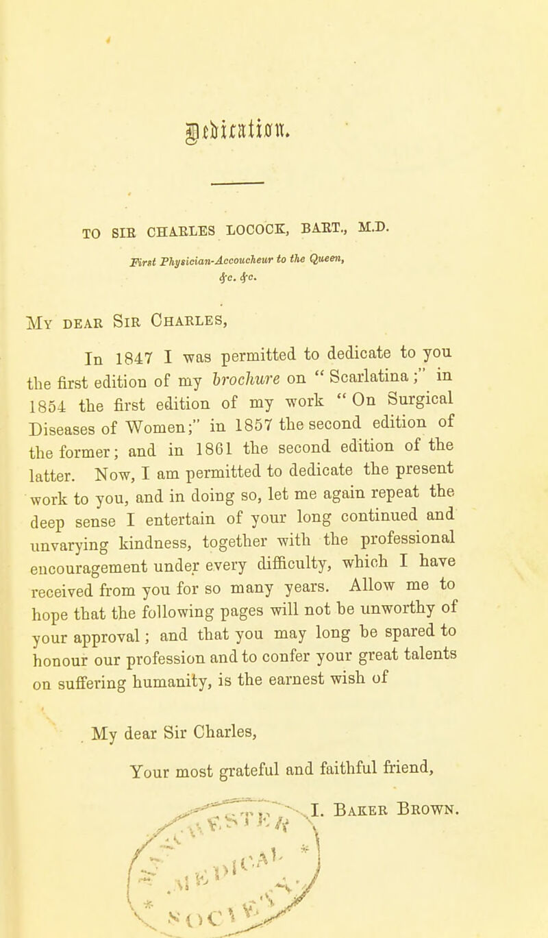 4 TO SIE CHAELES LOCOCK, BAET., M.D. Fint Fhysician-Accmchewr to the Q,uee7i, My DEAR Sir Charles, In 1847 I was permitted to dedicate to you the first edition of my brochure on  Scarlatinain 1854 the first edition of my work On Surgical Diseases of Women; in 1857 the second edition of the former; and in 1861 the second edition of the latter. Now, I am permitted to dedicate the present work to you, and in doing so, let me again repeat the deep sense I entertain of your long continued and unvarying kindness, together with the professional encouragement under every diflftculty, which I have received from you for so many years. Allow me to hope that the following pages will not be unworthy of your approval; and that you may long be spared to honour our profession and to confer your great talents on suffering humanity, is the earnest wish of My dear Sir Charles, Your most grateful and faithful friend,