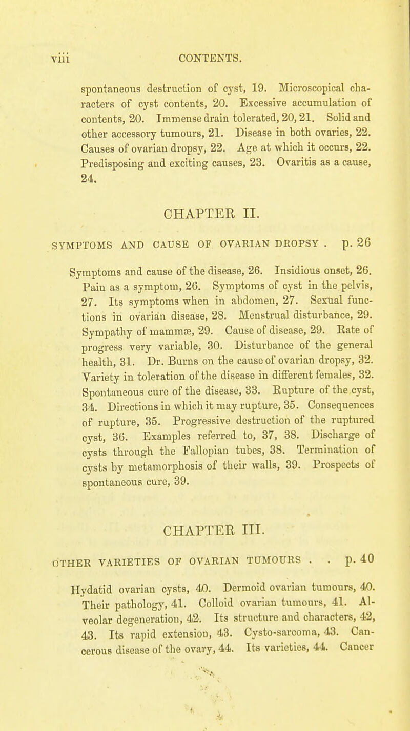 spontaneous destruction of cyst, 19. Microscopical cha- racters of cyst contents, 20. Excessive accumulation of contents, 20. Immense drain tolerated, 20,21. Solid and other accessory tumours, 21. Disease in both ovaries, 22. Causes of ovarian dropsy, 22. Age at which it occurs, 22. Predisposing and exciting causes, 23. Ovaritis as a cause, 24. CHAPTER II. SYMPTOMS AND CAUSE OF OVARIAN DROPSY . p. 26 Symptoms and cause of the disease, 26. Insidious onset, 26. Pain as a symptom, 26. Symptoms of cyst in the pelvis, 27. Its symptoms when in abdomen, 27. Sexual func- tions in ovarian disease, 28. Menstrual disturbance, 29. Sympathy of mammse, 29. Cause of disease, 29. Eate of progress very variable, 30. Disturbance of the general health, 31. Dr. Burns on the cause of ovarian dropsy, 32. Variety in toleration of the disease in different fenaales, 32. Spontaneous cure of the disease, 33. Eupture of the cyst, 34. Directions in which it may rupture, 35. Consequences of rupture, 35. Progressive destruction of the ruptured cyst, 36. Examples referred to, 37, 38. Discharge of cysts through the Fallopian tubes, 38. Termination of cysts by metamorphosis of their walls, 39. Prospects of spontaneous cure, 39. CHAPTEE III. OTHER VARIETIES OF OVARIAN TUMOURS . . p. 40 Hydatid ovarian cysts, 40. Dermoid ovarian tumours, 40. Their pathology, 41. Colloid ovarian tumours, 41. Al- veolar degeneration, 42. Its structure and characters, 42, 43. Its rapid extension, 43. Cysto-sarcoma, 43. Can- cerous disease of the ovary, 44. Its varieties, 44. Cancer