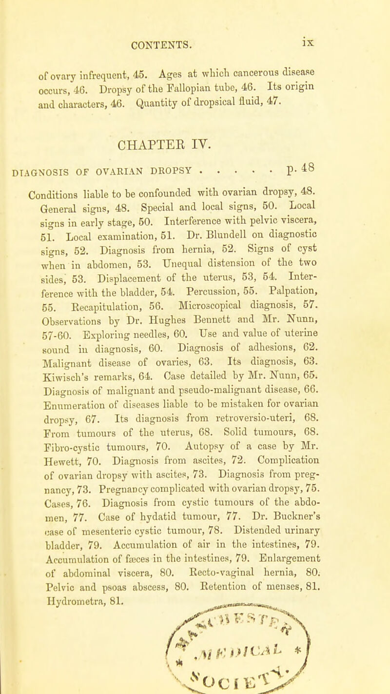 of ovary infrequent, 45. Ages at which cancerous disease occurs, 46. Dropsy of the Fallopian tube, 46. Its origin and characters, 46. Quantity of dropsical fluid, 47. Conditions liable to be confounded with ovarian dropsy, 48. General signs, 48. Special and local signs, 50. Local signs in early stage, 50. Interference with pelvic viscera, 51. Local examination, 51. Dr. Blundell on diagnostic signs, 52. Diagnosis from hernia, 52. Signs of cyst when in abdomen, 53. Unequal distension of the two sides, 53. Displacement of the uterus, 53, 54. Inter- ference with the bladder, 54. Percussion, 55. Palpation, 55. Recapitulation, 56. Microscopical diagnosis, 57. Observations by Dr. Hughes Bennett and Mr. Nunn, 57-60. Exploring needles, 60. Use and value of uterine sound in diagnosis, 60. Diagnosis of adhesions, 62. Malignant disease of ovaries, 63. Its diagnosis, 63. Kiwisch's remarks, 64. Case detailed by Mr. Nunn, 65. Diagnosis of malignant and pseudo-malignant disease, 66. Enumeration of diseases liable to be mistaken for ovarian drop.-<y, 67. Its diagnosis from retroversio-uteri, 68. From tumours of the uterus, 68. Solid tumours, 68. Fibro-cystic tumours, 70. Autopsy of a case by Mr. Hewett, 70. Diagnosis from ascites, 72. Complication of ovarian dropsy with ascites, 73. Diagnosis from preg- nancy, 73. Pregnancy complicated with ovarian dropsy, 75. Cases, 76. Diagnosis from cystic tumours of the abdo- men, 77. Case of hydatid tumour, 77. Dr. Buckner's case of mesenteric cystic tumour, 78. Distended urinary bladder, 79. Accumulation of air in the intestines, 79. Accumulation of fa3ces in the intestines, 79. Enlargement of abdominal viscera, 80. Eecto-vaginal hernia, 80. Pelvic and psoas abscess, 80. Retention of menses, 81. Hydrometra, 81. ^»«—«^ CHAPTER IV. DIAGNOSIS OF OVARIAN DROPSY p. 48