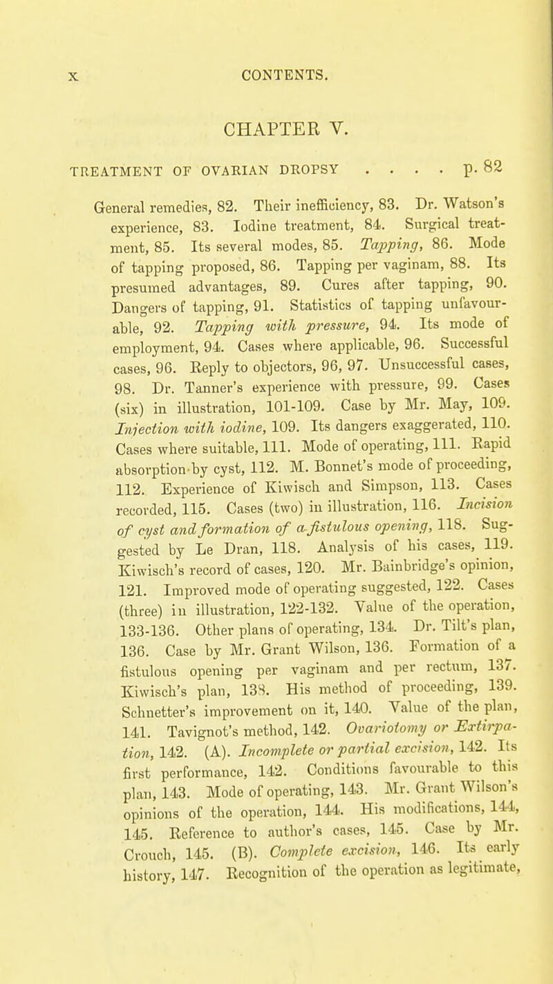CHAPTER V. TREATMENT OF OVARIAN DROPSY .... p. 82 General remedies, 82. Their ineffiuiency, 83. Dr. Watson's experience, 83. Iodine treatment, 84. Surgical treat- ment, 85. Its several modes, 85. Tapping, 86. Mode of tapping proposed, 86. Tapping per vaginam, 88. Its presumed advantages, 89. Cures after tapping, 90. Dangers of tapping, 91. Statistics of tapping unfavour- able, 92. Tapping with pressure, 94. Its mode of employment, 94. Cases where applicable, 96. Successful cases, 96. Eeply to objectors, 96, 97. Unsuccessful cases, 98. Dr. Tanner's experience with pressure, 99. Cases (six) in illustration, 101-109. Case by Mr. May, 109. Injection with iodine, 109. Its dangers exaggerated, 110. Cases where suitable. 111. Mode of operating. 111. Eapid absorption by cyst, 113. M. Bonnet's mode of proceeding, 112. Experience of Kiwisch and Simpson, 113. Cases recorded, 115. Cases (two) in illustration, 116. Incision of cyst and formation of w fistulous opening, 118. Sug- gested by Le Dran, 118. Analysis of bis cases, 119. Kiwisch's record of cases, 120. Mr. Bainbridge's opinion, 121. Improved mode of operating suggested, 122. Cases (three) in illustration, 122-132. Value of the operation, 133-136. Other plans of operating, 134. Dr. Tilt's plan, 136. Case by Mr. Grant Wilson, 136. Formation of a fistulous opening per vaginam and per rectum, 137. Kiwisch's plan, 13S. His method of proceeding, 139. Sohnetter's improvement cm it, 140. Value of the plan, 141. Tavignofs method, 142. Ovariotomy or Extirpa- tion, 142. (A). Incomplete or partial excision, 142. Its first performance, 142. Conditions favourable to this plan, 143. Mode of operating, 143. Mr. Grant Wilson's opinions of the operation, 144. His modifications, 144, 145. Eeference to author's cases, 145. Case by Mr. Crouch, 145. (B). Complete excision, 146. Its early history, 147. Eecognition of the operation as legitimate.