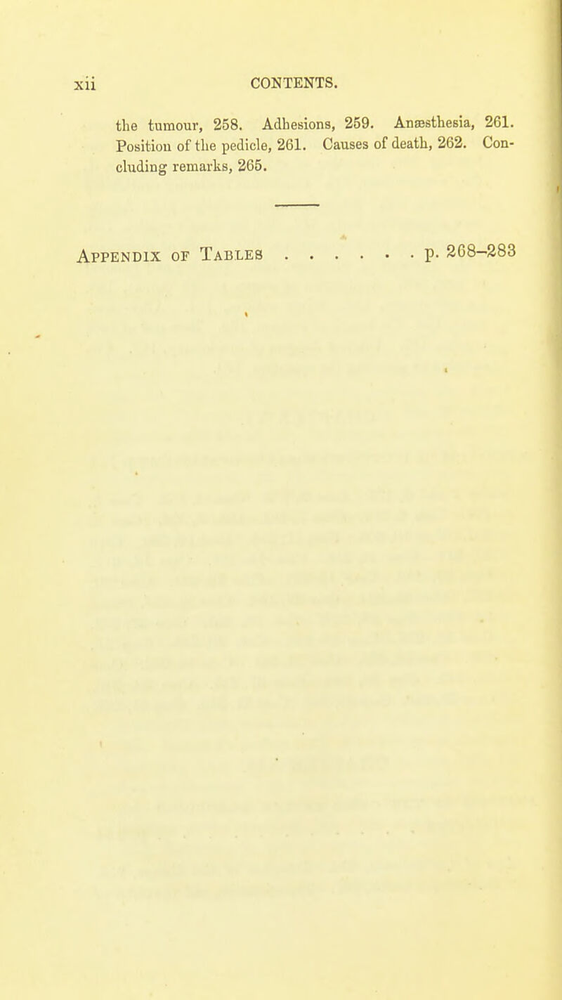 the tumour, 258. Adhesions, 259. Ansesthesia, 261. Positiou of the pedicle, 261. Causes of death, 262. Con- cluding remarks, 265. Appendix of Tables p. 268-283