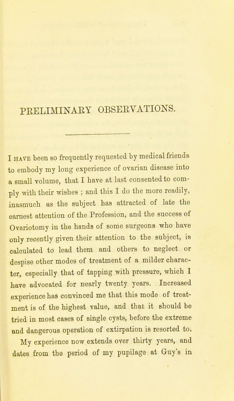 I HAVE been so frequently requested by medical friends to embody my long experience of ovarian disease into a small volume, that I have at last consented to com- ply -with their wishes ; and this I do the more readily, inasmuch as the subject has attracted of late the earnest attention of the Profession, and the success of Ovariotomy in the hands of some surgeons who have only recently given their attention to the subject, is calculated to lead them and others to neglect or despise other modes of treatment of a milder charac- ter, especially that of tapping with pressure, which I have advocated for nearly twenty years. Increased experience has convinced me that this mode of treat- ment is of the highest value, and that it should be tried in most cases of single cysts, before the extreme and dangerous operation of extirpation is resorted to. My experience now extends over thirty years, and dates from the period of my pupilage at Guy's in