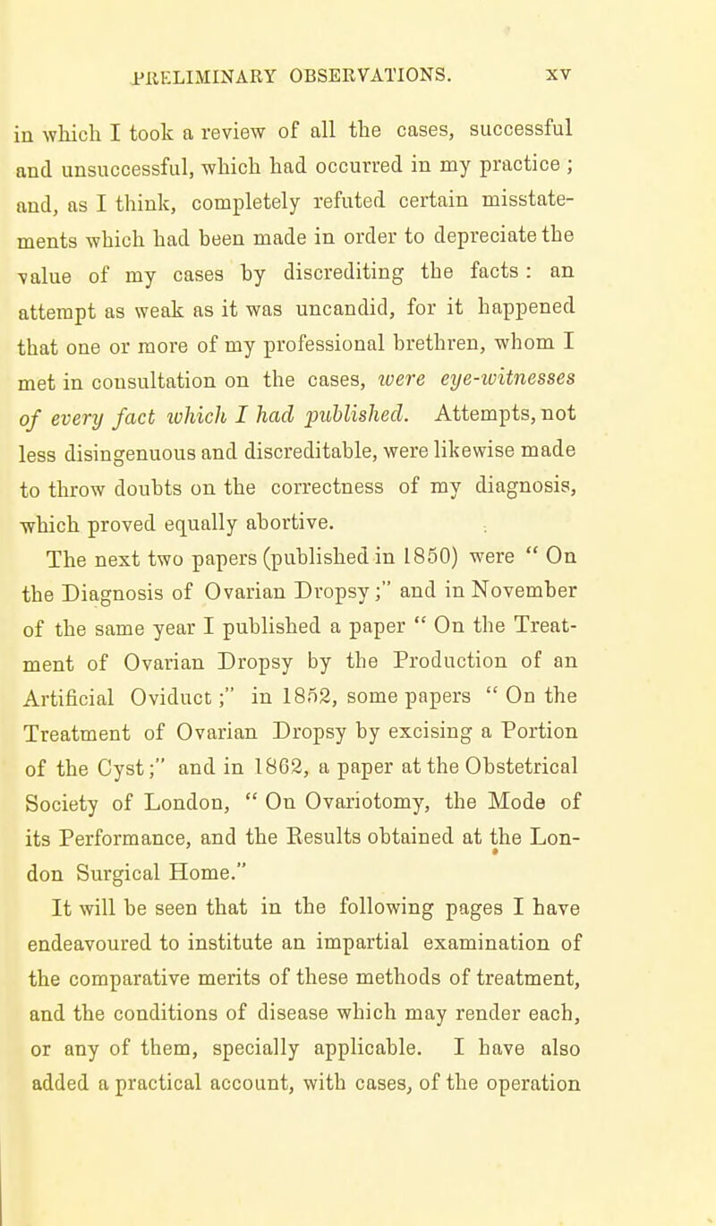 in which I took a review of all the cases, successful and unsuccessful, which had occurred in my practice ; and, as I think, completely refuted certain misstate- ments which had heen made in order to depreciate the value of my cases by discrediting the facts: an attempt as weak as it was uncandid, for it happened that one or more of my professional brethren, whom I met in consultation on the cases, ivere eye-ivitnesses of every fact which I had published. Attempts, not less disingenuous and discreditable, were likewise made to throw doubts on the correctness of my diagnosis, which proved equally abortive. The next two papers (published in 1850) were  On the Diagnosis of Ovarian Dropsy; and in November of the same year I published a paper  On the Treat- ment of Ovarian Dropsy by the Production of an Artificial Oviduct; in 1852, some papers  On the Treatment of Ovarian Dropsy by excising a Portion of the Cyst; and in 1862, a paper at the Obstetrical Society of London,  On Ovariotomy, the Mode of its Performance, and the Results obtained at the Lon- don Surgical Home. It will be seen that in the following pages I have endeavoured to institute an impartial examination of the comparative merits of these methods of treatment, and the conditions of disease which may render each, or any of them, specially applicable. I have also added a practical account, with cases, of the operation
