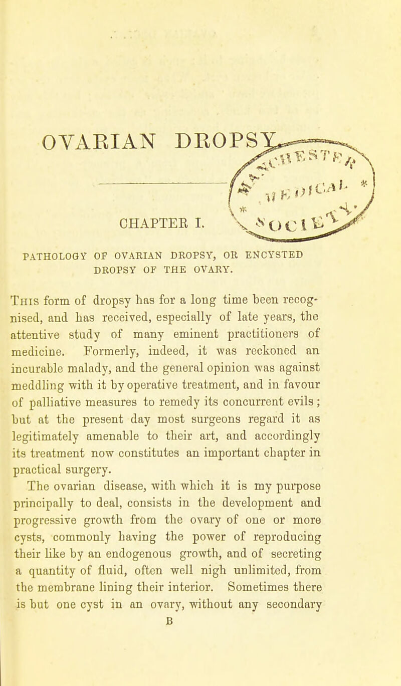 OYARIAN DROPS CHAPTEE I. PATHOLOGY OP OVARIAN DROPSY, OR ENCYSTED DROPSY OF THE OVARY. This form of dropsy has for a loBg time been recog- nised, and has received, especially of late years, the attentive study of many eminent practitioners of medicine. Formerly, indeed, it -was reckoned an incurable malady, and the general opinion was against meddhng with it by operative treatment, and in favour of palliative measures to remedy its concurrent evils; but at the present day most surgeons regard it as legitimately amenable to their art, and accordingly its treatment now constitutes an important chapter in practical surgery. The ovarian disease, with which it is my purpose principally to deal, consists in the development and progressive growth from the ovary of one or more cysts, commonly having the power of reproducing their like by an endogenous growth, and of secreting a quantity of fluid, often well nigh unlimited, from the membrane lining their interior. Sometimes there is but one cyst in an ovary, without any secondary B
