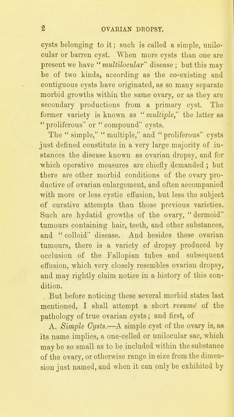 cysts belonging to it; such is called a simple, unilo- cular or barren cyst. When more cysts than one are present we have  multilocular disease ; but this may be of two kinds, according as the co-existing and contiguous cysts have originated, as so many separate morbid growths within the same ovary, or as they are secondary productions from a primary cyst. The former variety is known as multiple, the latter as proliferous or compound cysts. The  simple,  multiple, and  proliferous cysts just defined constitute in a very large majority of in- stances the disease known as ovarian dropsy, and for which operative measures are chiefly demanded ; but there are other morbid conditions of the ovary pro- ductive of ovarian enlargement, and often accompanied with more or less cystic efiTusion, but less the subject of curative attempts than those previous varieties. Such are hydatid growths of the ovary,  dermoid tumours containing hair, teeth, and other substances, and  colloid disease. And besides these ovarian tumours, there is a variety of dropsy produced by occlusion of the Fallopian tubes and subsequent effusion, which very closely resembles ovarian dropsy, and may rightly claim notice in a history of this con- dition. But before noticing these several morbid states last mentioned, I shall attempt a short resume of the pathology of true ovarian cysts; and first, of A. Simple Cysts.—A simple cyst of the ovary is, as its name implies, a one-celled or unilocular sac, which may be so small as to be included within the substance of the ovary, or otherwise range in size from the dimen- sion just named, and when it can only be exhibited by