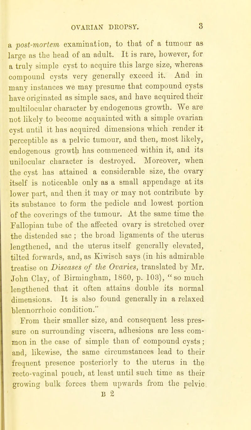 a post-mortem examination, to that of a tumour as larse as the head of an adult. It is rare, however, for a truly simple cyst to acquire this large size, whereas compound cysts very generally exceed it. And in many instances we may presume that compound cysts have originated as simple sacs, and have acquired their multilocular character by endogenous growth. We are not likely to become acquainted with a simple ovarian cyst until it has acquired dimensions which render it perceptible as a pelvic tumour, and then, most likely, endogenous growth has commenced within it, and its unilocular character is destroyed. Moreover, when the cyst has attained a considerable size, the ovary itself is noticeable only as a small appendage at its lower part, and then it may or may not contribute by its substance to form the pedicle and lowest portion of the coverings of the tumour. At the same time the Fallopian tube of the affected ovary is stretched over the distended sac ; the broad ligaments of the uterus lengthened, and the uterus itself generally elevated, tilted forwards, and, as Kiwisch says (in his admirable treatise on Diseases of the Ovaries, translated by Mr, John Clay, of Birmingham, 18G0, p. 103), so much lengthened that it often attains double its normal dimensions. It is also found generally in a relaxed blennorrhoic condition. From their smaller size, and consequent less pres- sure on surrounding viscera, adhesions are less com- mon in the case of simple than of compound cysts; and, likewise, the same circumstances lead to their frequent presence posteriorly to the uterus in the recto-vaginal pouch, at least until such time as their growing bulk forces them upwards from the pelvic B %