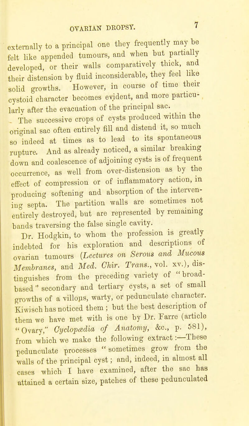 externally to a principal one they frequently may be felt like appended tumours, and when but partially developed, or their walls comparatively thick, and their distension by fluid inconsiderable, they feel like solid gi-owths. However, in course of time their cystoid character becomes evident, and more particu- larly after the evacuation of the principal sac. The successive crops of cysts produced within the original sac often entirely fill and distend it, so much so indeed at times as to lead to its spontaneous rupture. And as already noticed, a similar breaking down and coalescence of adjoining cysts is of frequent occurrence, as well from over-distension as by the effect of compression or of inflammatory action, m producing softening and absorption of the interven- ing septa. The partition walls are sometimes not entirely destroyed, but are represented by remaining bands traversing the false single cavity. Dr. Hodgkin, to whom the profession is greatly indebted for his exploration and descriptions of ovarian tumours {Lectures on Serous and Mucous Membranes, and Med. Chir. Trans., vol. xv.), dis- tinguishes from the preceding variety of broad- based  secondary and tertiary cysts, a set of small growths of a villojis, warty, or pedunculate character. Kiwisch has noticed them ; but the best description of them we have met with is one by Dr. Parre (article Ovary, Gyclopcedia of Anatomy, &c., p. 581), from which we make the following extract -.—These pedunculate processes sometimes grow from the walls of the principal cyst; and, indeed, in almost all cases which I have examined, after the sac has attained a certain size, patches of these pedunculated