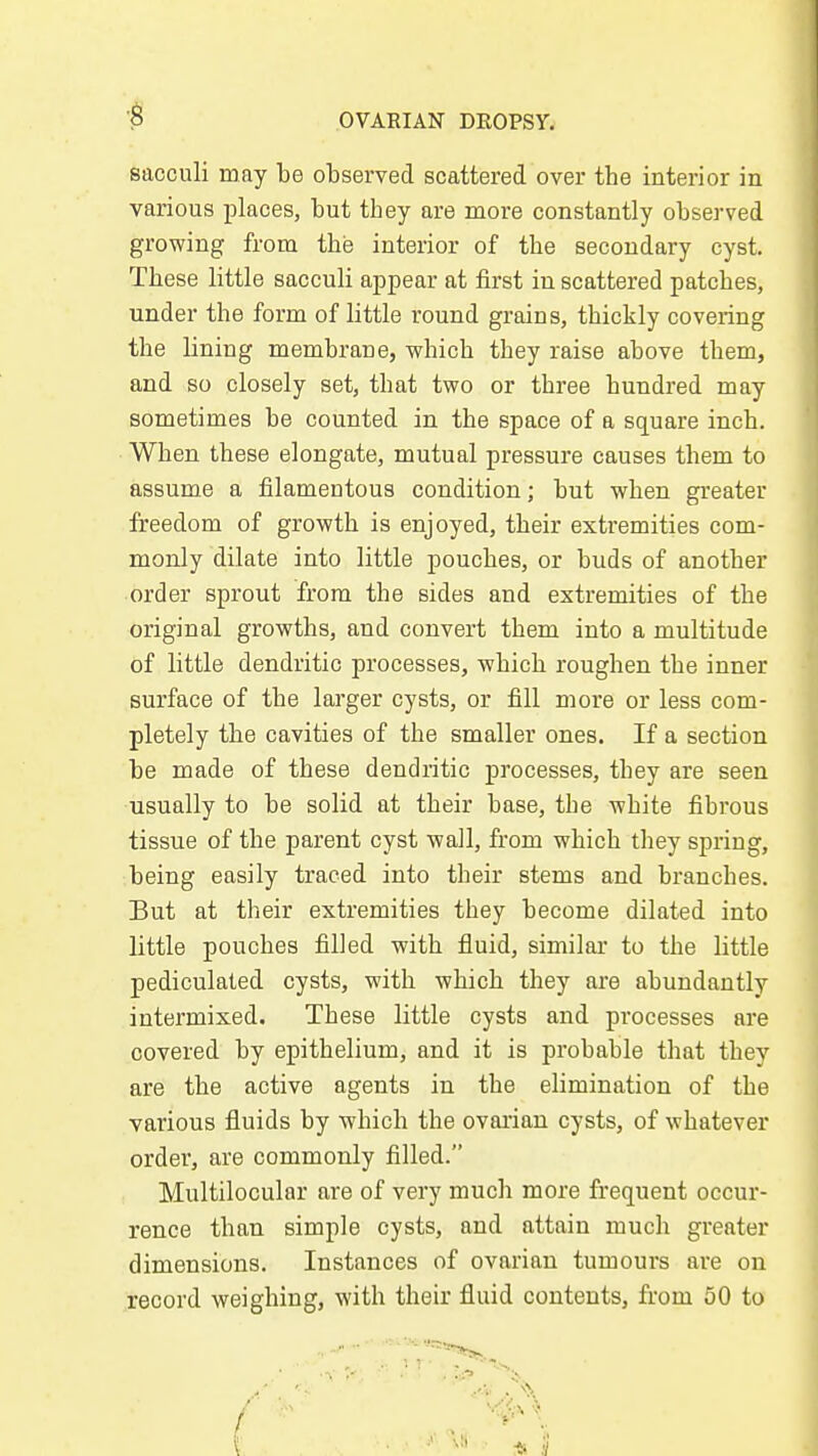 sacculi may be observed scattered over the interior in various places, but they are more constantly observed growing from the interior of the secondary cyst. These little sacculi appear at first in scattered patches, under the form of little round grains, thickly covering the lining membrane, which they raise above them, and so closely set, that two or three hundred may sometimes be counted in the space of a square inch. When these elongate, mutual pressure causes them to assume a filamentous condition; but when greater freedom of growth is enjoyed, their extremities com- monly dilate into little pouches, or buds of another order sprout from the sides and extremities of the original growths, and convert them into a multitude of little dendritic processes, which roughen the inner surface of the larger cysts, or fill more or less com- pletely the cavities of the smaller ones. If a section be made of these dendritic processes, they are seen usually to be solid at their base, the white fibrous tissue of the parent cyst wall, from which they spring, being easily traced into their stems and branches. But at their extremities they become dilated into little pouches filled with fluid, similar to the Little pediculated cysts, with which they are abundantly intermixed. These little cysts and processes are covered by epithelium, and it is probable that they are the active agents in the elimination of the various fluids by which the ovai'ian cysts, of whatever order, are commonly filled. Multilocular are of very much more frequent occur- rence than simple cysts, and attain much greater dimensions. Instances of ovarian tumours are on record weighing, with their fluid contents, from 50 to