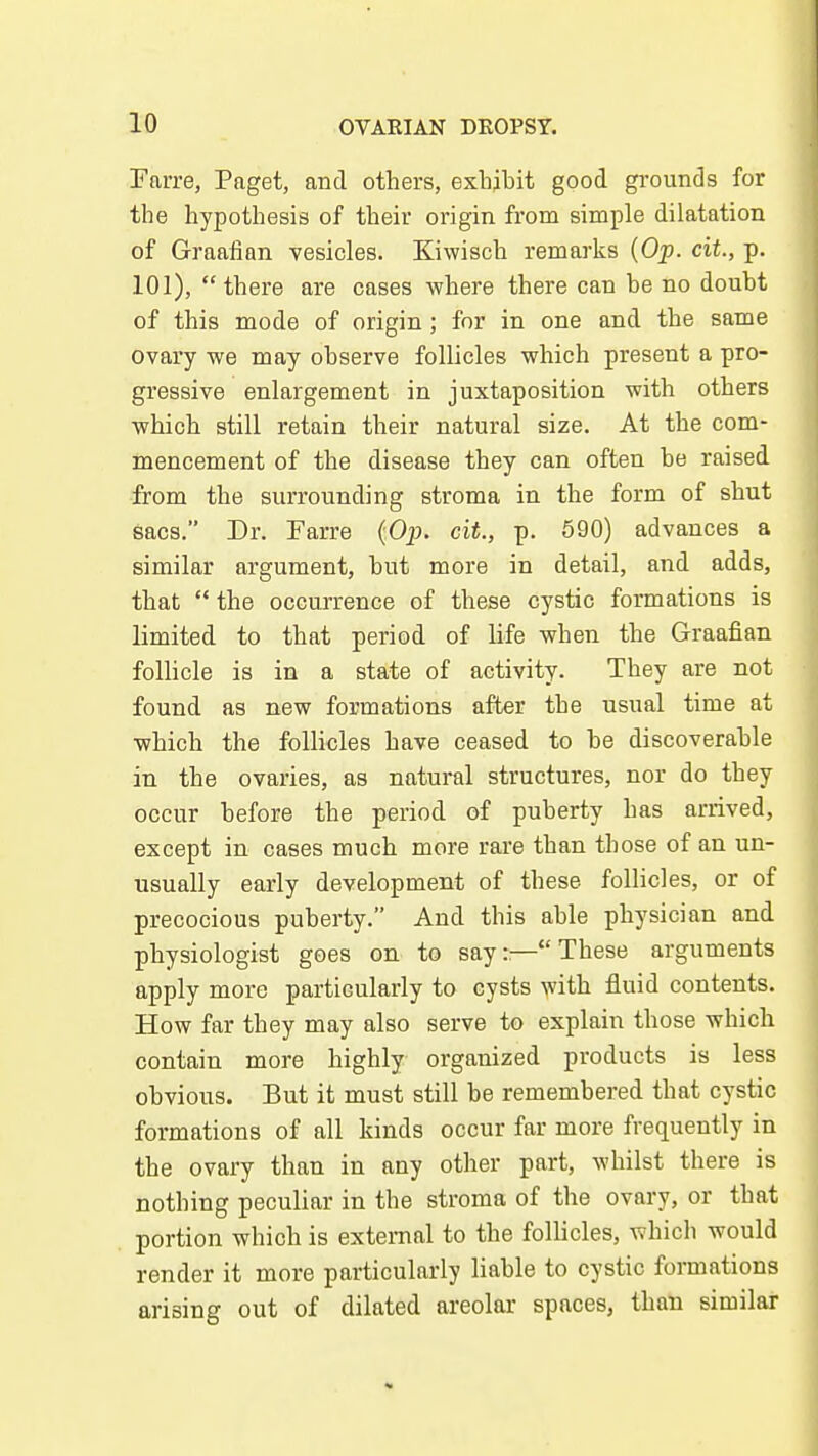 Farre, Paget, and others, exhibit good grounds for the hypothesis of their origin from simple dilatation of Graafian vesicles. Kiwisch remarks [Of. cit., p. 101), there are cases where there can be no doubt of this mode of origin; for in one and the same ovary we may observe follicles which present a pro- gressive enlargement in juxtaposition with others which still retain their natural size. At the com- mencement of the disease they can often be raised from the surrounding stroma in the form of shut sacs. Dr. Farre {Op. cit., p. 590) advances a similar argument, but more in detail, and adds, that  the occurrence of these cystic formations is limited to that period of life when the Graafian folhcle is in a state of activity. They are not found as new formations after the usual time at which the follicles have ceased to be discoverable in the ovaries, as natural structures, nor do they occur before the period of puberty has arrived, except in cases much more rare than those of an un- usually early development of these follicles, or of precocious puberty. And this able physician and physiologist goes on to say:—These arguments apply more particularly to cysts >vith fluid contents. How far they may also serve to explain those which contain more highly organized products is less obvious. But it must still be remembered that cystic formations of all kinds occur far more frequently in the ovary than in any other part, whilst there is nothing peculiar in the stroma of the ovary, or that portion which is external to the follicles, which would render it more particularly liable to cystic formations arising out of dilated areolar spaces, than similar