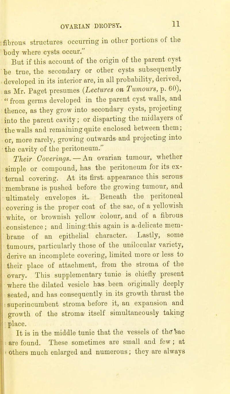 fibrous structures occurring in other portions of the body where cysts occur. But if this account of the origin of the parent cyst be true, the secondary or other cysts subsequently . developed in its interior are, in all probability, derived, as Mr. Paget presumes {Lectures on Tumours, p. 60), fi-om germs developed in the parent cyst walls, and ■thence, as they grow into secondary cysts, projecting : into the parent cavity; or disparting the midlayers of the walls and remaining quite enclosed between tbem; or, more rarely, growing outwards and projecting into the cavity of the peritoneum. Their Coverings. —An ovarian tumour, whether simple or compound, has the peritoneum for its ex- • temal covering. At its first, appearance this serous : membrane is pushed before the growing tumour, and ultimately envelopes it- Beneath the peritoneal covering is the proper coat of the sac, of a yellowish white, or brownish yellow colour, and of a fibrous consistence; and lining this again is a.delicate mem- brane of an epithelial character. Lastly, some tumours, particularly those of the unilocular variety, derive an incomplete covering, limited mere or less to their place of attachment, from the stroma of the ovary. This supplementary tunic is chiefly present where the dilated vesicle has been originally deeply seated, and has consequently in its growth thrust the I superincumbent stroma before it, an expansion and growth of the stroma- itself simultaneously taking ; place. It is in the middle tunic that the vessels of thff^ac i are found. These sometimes are small and few; at ' others much enlarged and numerous i they are always