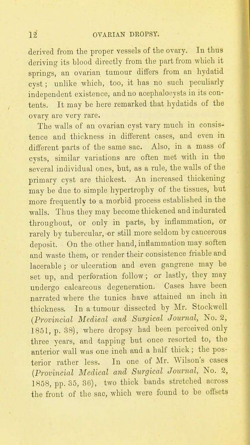 derived from the proper vessels of the ovary. In thus deriving its blood directly from the part fi-om which it springs, an ovarian tumour differs from an hydatid cyst; unlike which, too, it has no such peculiarly independent existence, and no acephalotiysts in its con- tents. It may be here remarked that hydatids of the ovary are very rare. The walls of an ovarian cyst vary much in consis- tence and thickness in different cases, and even in different parts of the same sac. Also, in a mass of cysts, similar variations are often met with in the several individual ones, but, as a rule, the walls of the primary cyst are thickest. An increased thickening may be due to simple hypertrophy of the tissues, but more frequently to a morbid process established in the walls. Thus they may become thickened and indurated throughout, or only in parts, by inflammation, or rarely by tubercular, or still more seldom by cancerous deposit. On the other hand, inflammation may soften and waste them, or render their consistence friable and lacerable; or ulceration and even gangrene may be set up, and perforation follow; or lastly, they may undergo calcareous degeneration. Cases have been narrated where the tunics have attained an inch in thickness. In a tumour dissected by Mr. Stockwell {Provincial Meclieal and Surgical Journal, No. 2, 1851, p. 38), where dropsy had been perceived only three years, and tapping but once resorted to, the anterior wall was one inch and a half thick; the pos- terior rather less. In one of Mr. Wilson's cases {Provincial Medical and Surgical Journal, No. 2, 1858, pp. 35, 3(3), two tbick bauds stretched across the front of the sac, which were found to be offsets