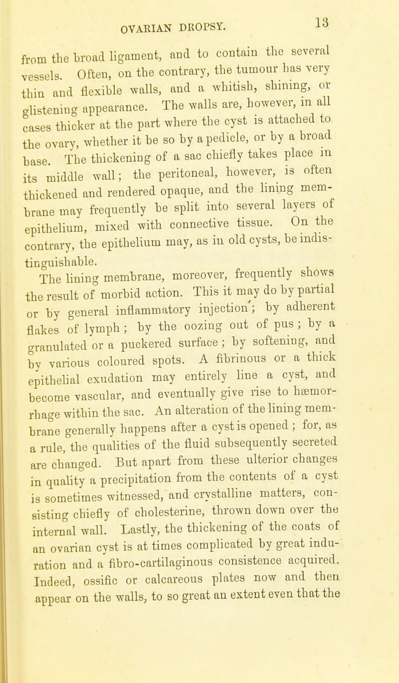 from the Lroacl ligament, and to contain the several vessels Often, on the contrary, the tumour has very thin and flexible walls, and a Avhitish, shining, or glistening appearance. The walls are, however, m all cases thicker at the part where the cyst is attached to the ovary, whether it he so hy a pedicle, or by a broad base. The thickening of a sac chiefly takes place m its middle wall; the peritoneal, however, is often thickened and rendered opaque, and the lining mem- brane may frequently be split into several layers of epithelium, mixed with connective tissue. On the contrary, the epithelium may, as in old cysts, be indis- tinguishable. The lining membrane, moreover, frequently shows the result of° morbid action. This it may do by partial or by general inflammatory injection'; by adherent flakes of lymph; by the oozing out of pus ; by a granulated or a puckered surface ; by softening, and by various coloured spots. A fibrinous or a thick epithehal exudation may entirely line a cyst, and become vascular, and eventually give rise to hemor- rhage within the sac. An alteration of the lining mem- brane generally happens after a cyst is opened ; for, as a rule,'the qualities of the fluid subsequently secreted are changed. But apart from these ulterior changes in quahty a precipitation from the contents of a cyst is sometimes witnessed, and ci7stalline matters, con- sisting chiefly of cholesterine, thrown down over the internal wall. Lastly, the thickening of the coats of an ovarian cyst is at times complicated by great indu- ration and a fibro-cartilaginous consistence acquired. Indeed, ossific or calcareous plates now and then appear'on the walls, to so great an extent even that the