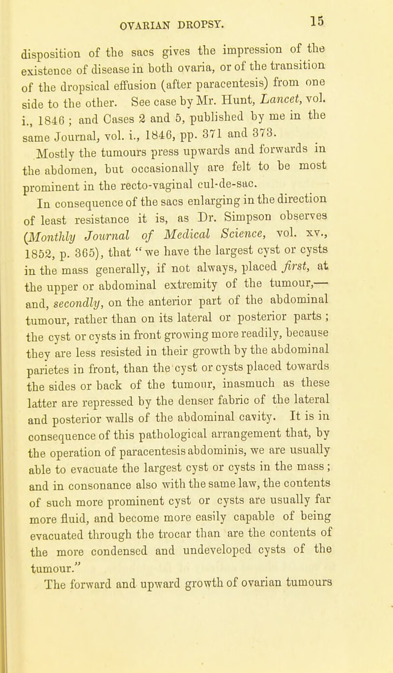 disposition of the sacs gives the impression of the existence of disease in both ovaria, or of the transition of the dropsical effusion (after paracentesis) from one side to the other. See case by Mr. Hunt, Lancet, vol. i., 1846 ; and Cases 2 and 5, published by me in the same Journal, vol. i., 1846, pp. 371 and 373. Mostly the tumours press upwards and forwards in the abdomen, but occasionally are felt to be most prominent in the recto-vaginal cul-de-sac. In consequence of the sacs enlarging in the direction of least resistance it is, as Dr. Simpson observes {Monthly Journal of Medical Science, vol. xv., 1852, p. 365), that we have the largest cyst or cysts in the mass generally, if not always, placed first, at the upper or abdominal extremity of the tumour,— and, secondly, on the anterior part of the abdominal tumour, rather than on its lateral or posterior parts ; the cyst or cysts in front growing more readily, because they are less resisted in their growth by the abdominal pai-ietes in front, than the cyst or cysts placed towards the sides or back of the tumour, inasmuch as these latter are repressed by the denser fabric of the lateral and posterior walls of the abdominal cavity. It is in consequence of this pathological arrangement that, by the operation of paracentesis abdominis, we are usually able to evacuate the largest cyst or cysts in the mass ; and in consonance also with the same law, the contents of such more prominent cyst or cysts are usually far more fluid, and become more easily capable of being evacuated through the trocar than are the contents of the more condensed and undeveloped cysts of the tumour. The forward and upward growth of ovarian tumours