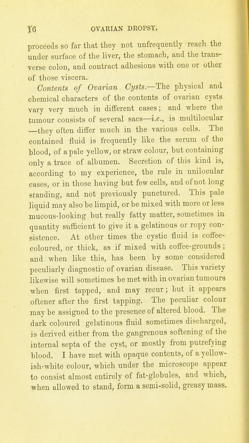proceeds so far that they not unfrequently reach the under surface of the liver, the stomach, and the trans- verse colon, and contract adhesions with one or other of those viscera. Contents of Ovarian Cysts—The physical and chemical characters of the contents of ovarian cysts vary very much in different cases; and where the tumour consists of several sacs—i.e., is multilocular —they often differ much in the various cells. The contained fluid is frequently Uke the serum of the hlood, of a pale yellow, or straw colour, hut containing only a trace of albumen. Secretion of this kind is, according to my experience, the rule in unilocular cases, or in those having but few cells, and of not long standing, and not previously punctured. This pale liquid may also be limpid, or be mixed with more or less mucous-looking but really fatty matter, sometimes in quantity sufficient to give it a gelatinous or ropy con- sistence. At other times the cystic fluid is coffee- coloured, or thick, as if mixed with coffee-grounds ; and when like this, has been by some considered peculiarly diagnostic of ovarian disease. This variety likewise will sometimes be met with in ovarian tumours when first tapped, and may recur; but it appears oftener after the first tapping. The peculiar colour may be assigned to the presence of altered blood. The dark coloured gelatinous fluid sometimes discharged, is derived either from the gangrenous softening of the internal septa of the cyst, or mostly from putrefying blood. I have met with opaque contents, of a yellow- ish-white colour, which under the microscope appear to consist almost entirely of fat-globules, and which, when allowed to stand, form a semi-solid, greasy mass.