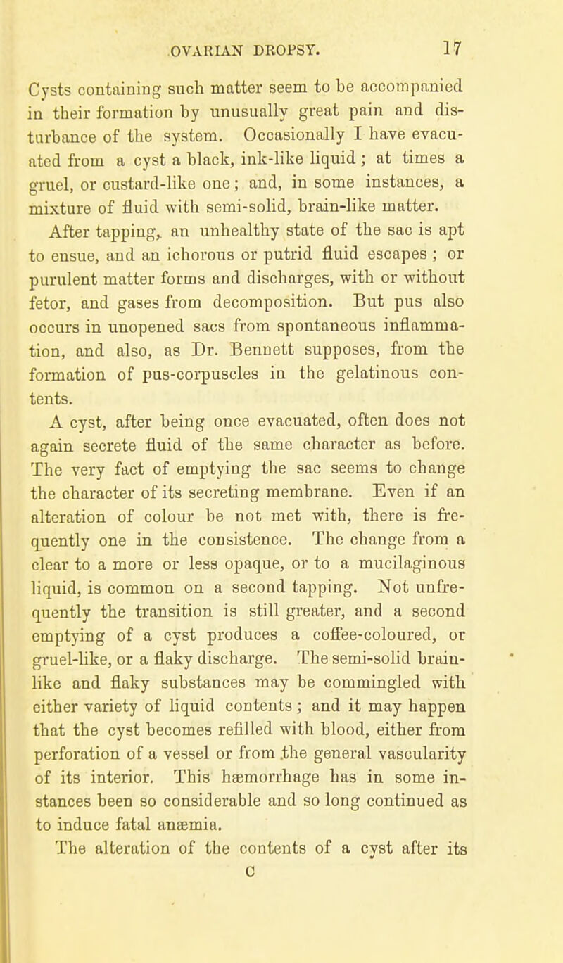Cysts containing such matter seem to be accompanied in their formation by unusually great pain and dis- turbance of the system. Occasionally I have evacu- ated from a cyst a black, ink-like liquid ; at times a gruel, or custard-like one; and, in some instances, a mixture of fluid with semi-solid, brain-like matter. After tapping,, an unhealthy state of the sac is apt to ensue, and an ichorous or putrid fluid escapes ; or purulent matter forms and discharges, with or without fetor, and gases from decomposition. But pus also occurs in unopened sacs from spontaneous inflamma- tion, and also, as Dr. Bennett supposes, from the formation of pus-corpuscles in the gelatinous con- tents. A cyst, after being once evacuated, often does not again secrete fluid of the same character as before. The very fact of emptying the sac seems to change the character of its secreting membrane. Even if an alteration of colour be not met with, there is fre- q^uently one in the consistence. The change from a clear to a more or less opaque, or to a mucilaginous liquid, is common on a second tapping. Not unfre- quently the transition is still greater, and a second emptying of a cyst produces a cofFee-coloured, or gruel-like, or a flaky discharge. The semi-solid brain- like and flaky substances may be commingled with either variety of liquid contents ; and it may happen that the cyst becomes refilled with blood, either from perforation of a vessel or from .the general vascularity of its interior. This heemorrhage has in some in- stances been so considerable and so long continued as to induce fatal aneemia. The alteration of the contents of a cyst after its c
