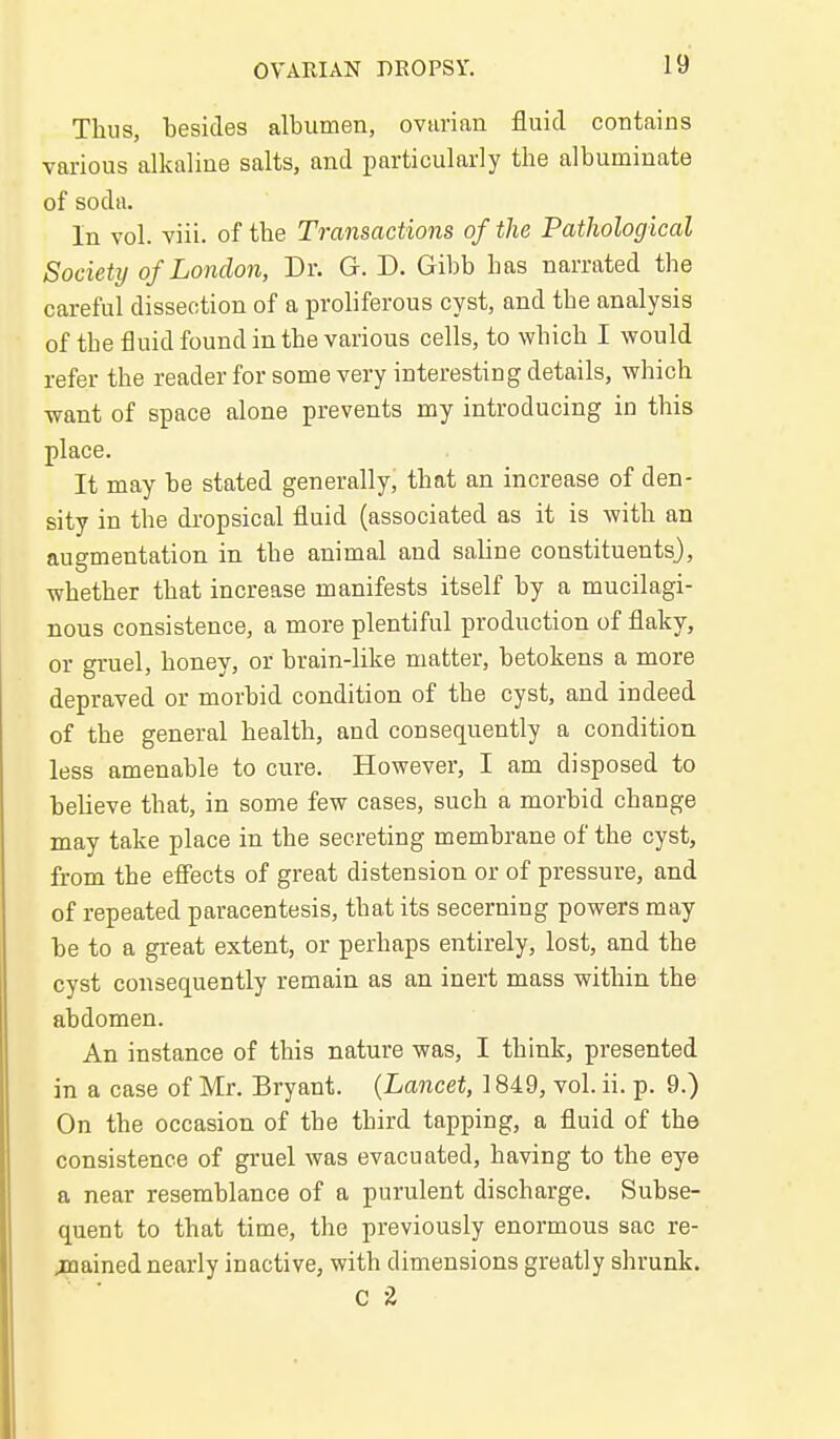 Thus, besides albumen, ovarian fluid contains various alkaline salts, and particularly the albuminate of soda. In vol. viii. of tbe Transactions of the Pathological Society of London, Dr. G. D. Gibb has narrated the careful dissection of a proliferous cyst, and the analysis of tbe fluid found in the various cells, to which I would refer the reader for some very interesting details, which want of space alone prevents my introducing in this place. It may be stated generally, that an increase of den- sity in the dropsical flaid (associated as it is with an augmentation in the animal and saline constituents}, whether that increase manifests itself by a mucilagi- nous consistence, a more plentiful production of flaky, or gruel, honey, or brain-like matter, betokens a more depraved or morbid condition of the cyst, and indeed of the general health, and consequently a condition less amenable to cure. However, I am disposed to believe that, in some few cases, such a morbid change may take place in the secreting membrane of the cyst, from the effects of great distension or of pressure, and of repeated paracentesis, that its secerning powers may be to a great extent, or perhaps entirely, lost, and the cyst consequently remain as an inert mass within the abdomen. An instance of this nature was, I think, presented in a case of Mr. Bryant. {Lancet, 1849, vol. ii. p. 9.) On the occasion of the third tapping, a fluid of the consistence of gruel was evacuated, having to tbe eye a near resemblance of a purulent discharge. Subse- quent to that time, the previously enormous sac re- juained nearly inactive, with dimensions greatly shrunk. C 2