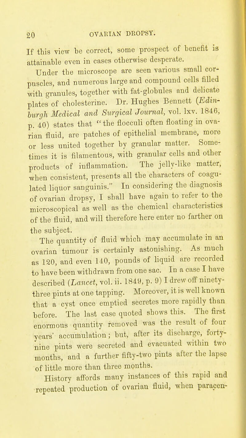 If this view be correct, some prospect of benefit is attainable even in cases otherwise desperate. Under the microscope are seen various small cor- puscles, and numerous large and compound cells filled with granules, together with fat-globules and delicate plates of cholesterine. Dr. Hughes Bennett {Edin- burgh Medical and Surgical Journal, vol. Ixv. 1846, p. 40) states that  the flocculi often floating in ova- rian fluid, are patches of epithelial membrane, more or less united together by granular matter. Some- times it is filamentous, with granular cells and other products of inflammation. The jelly-like matter, when consistent, presents all the characters of coagu- lated liquor sanguinis. In considering the diagnosis of ovarian dropsy, I shall have again to refer to the microscopical as well as the chemical characteristics of the fluid, and will therefore here enter no farther on the subject. The quantity of fluid which may accumulate in an ovarian tumour is certainly astonishing. As much as 120, and even 140, pounds of liquid are recorded to have been withdrawn from one sac. In a case I have described (Lancet, vol. ii. 1849, p. 9) I drew ofi' ninety- three pints at one tapping. Moreover, it is well known that a cyst once emptied secretes more rapidly than before. The last case quoted shows this. The first enormous quantity removed was the result of four years' accumulation; but, after its discharge, forty- nine pints were secreted and evacuated within two months, and a further fifty-two pints after the lapse of little more than three months. History afi'ords many instances of this rapid and repeated production of ovarian fluid, when paracen-