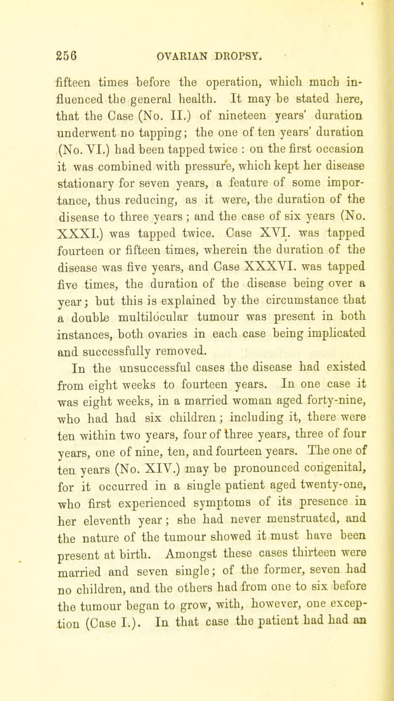 fifteen times before the operation, whicli much in- fluenced the general health. It may be stated here, that the Case (No. II.) of nineteen years' duration underwent no tapping; the one of ten years' duration (No. VI.) had been tapped twice : on the first occasion it was combined with pressure, which kept her disease stationary for seven years, a feature of some impor- tance, thus reducing, as it were, the duration of the disease to three years ; and the case of six years (No. XXXI.) was tapped twice. Case XVI. was tapped fourteen or fifteen times, wherein the duration of the disease was five years, and Case XXXVI. was tapped five times, the duration of the disease being over a year j but this is explained by the circumstance that a double multilocular tumour was present in both instances, both ovaries in each case being implicated and successfully removed. In the unsuccessful cases the disease had existed from eight weeks to fourteen years. In one case it was eight weeks, in a married woman aged forty-nine, who had had six children; including it, there were ten within two years, four of three years, three of four years, one of nine, ten, and fourteen years. The one of ten years (No. XIV.) may be pronounced congenital, for it occurred in a single patient aged twenty-one, who first experienced symptoms of its presence in her eleventh year; she had never menstruated, and the nature of the tumour showed it must have been present at birth. Amongst these cases thirteen were married and seven single; of the former, seven had no children, and the others had from one to six before the tumour began to grow, with, however, one excep- tion (Case I.). In that case the patient had had an