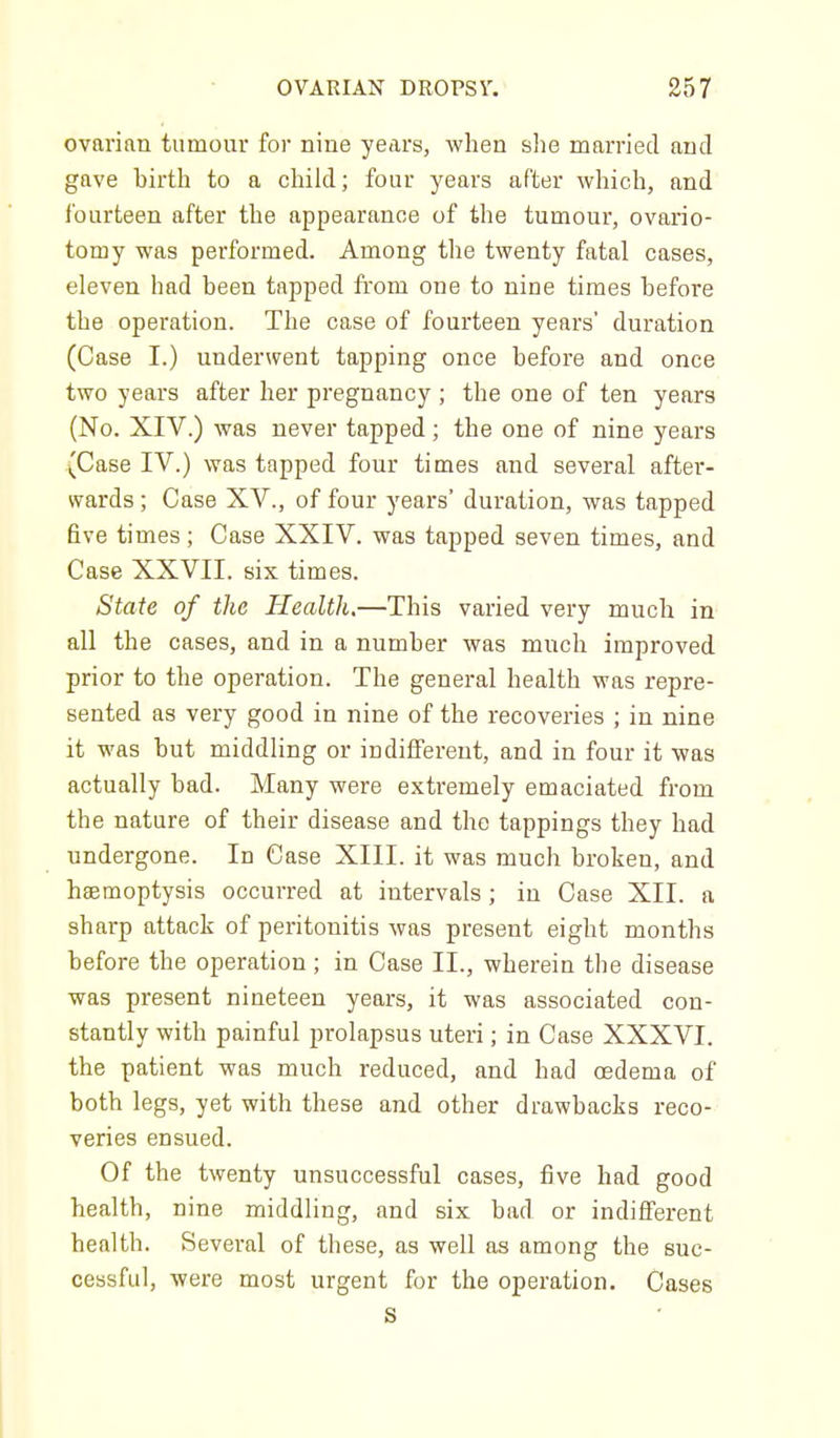 ovarian tumour for nine years, when slie married and gave birth to a child; four years after which, and fourteen after the appearance of the tumour, ovario- tomy was performed. Among the twenty fatal cases, eleven had been tapped from one to nine times before the operation. The case of fourteen years' duration (Case I.) underwent tapping once before and once two years after her pregnancy ; the one of ten years (No. XIV.) was never tapped; the one of nine years (Case IV.) was tapped four times and several after- wards ; Case XV., of four years' duration, was tapped five times; Case XXIV. was tapped seven times, and Case XXVII. six times. State of the Health.—This varied very much in all the cases, and in a number was much improved prior to the operation. The general health was repre- sented as very good in nine of the recoveries ; in nine it was but middling or indilferent, and in four it was actually bad. Many were extremely emaciated from the nature of their disease and the tappings they had undergone. In Case XIII. it was much broken, and haemoptysis occurred at intervals; in Case XII. a sharp attack of peritonitis was present eight months before the operation; in Case II., wherein the disease was present nineteen years, it was associated con- stantly with painful prolapsus uteri; in Case XXXVI. the patient was much reduced, and had oedema of both legs, yet with these and other drawbacks reco- veries ensued. Of the twenty unsuccessful cases, five had good health, nine middling, and six bad or indifl^'erent health. Several of these, as well as among the suc- cessful, were most urgent for the operation. Cases S