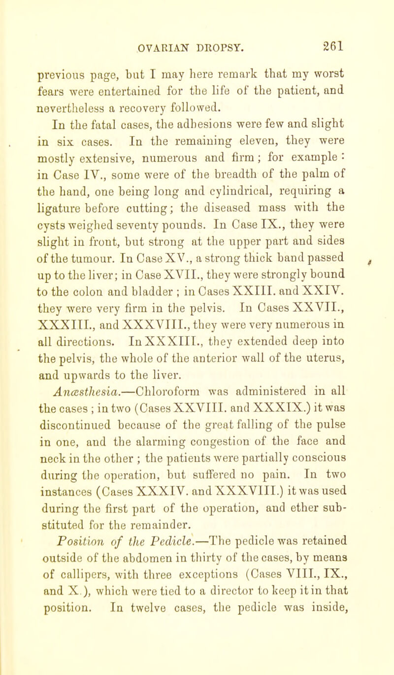 previous page, but I may here remark that my worst fears were entertained for the life of the patient, and nevertheless a recovery followed. In the fatal cases, the adhesions were few and slight in six cases. In the remaining eleven, they were mostly extensive, numerous and firm; for example : in Case IV., some were of the breadth of the palm of the hand, one being long and cylindrical, requiring a ligature before cutting; the diseased mass with the cysts weighed seventy pounds. In Case IX., they were slight in front, but strong at the upper part and sides of the tumour. In Case XV., a strong thick band passed up to the liver; in Case XVII., they were strongly bound to the colon and bladder ; in Cases XXIII. and XXIV. they -were very firm in the pelvis. In Cases XXVII., XXXIIL, and XXXVIII., they were very numerous in all directions. In XXXIIL, they extended deep into the pelvis, the whole of the anterior wall of the uterus, and upwards to the liver. Ancesthesia.—Chloroform was administered in all the cases ; in two (Cases XXVIII. and XXXIX.) it was discontinued because of the great falling of the pulse in one, and the alarming congestion of the face and neck in the other ; the patients were partially conscious during the operation, but sufiered no pain. In two instances (Cases XXXIV. and XXXVIII.) it was used during the first part of the operation, and ether sub- stituted for the remainder. Position of the Pedicle.—The pedicle was retained outside of the abdomen in thirty of the cases, by means of callipers, with three exceptions (Cases VIII., IX., and X ), which were tied to a director to keep it in that position. In twelve cases, the pedicle was inside,