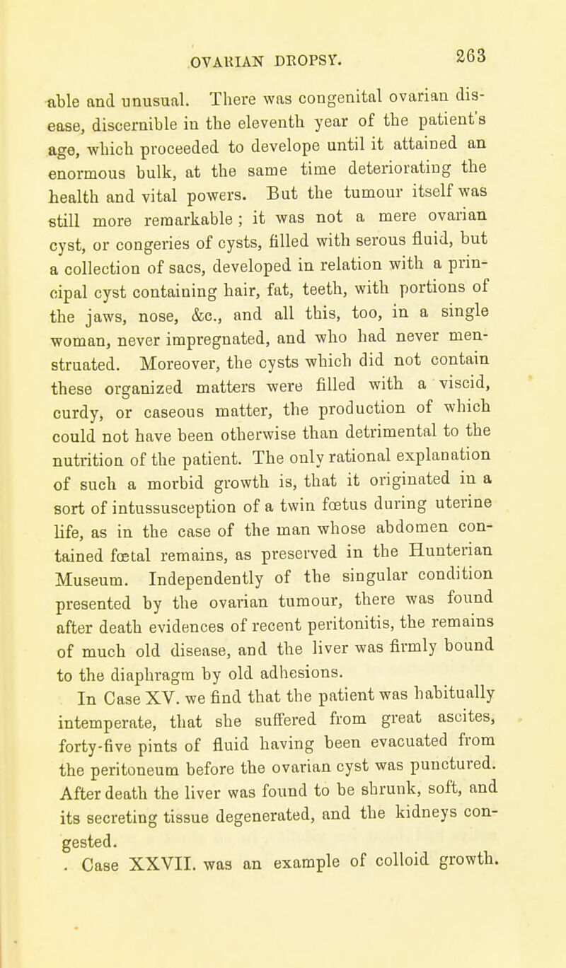 able and unusual. There was congenital ovarian dis- ease, discernible in the eleventh year of the patient's age, which proceeded to develope until it attained an enormous bulk, at the same time deteriorating the health and vital powers. But the tumour itself was still more remarkable; it was not a mere ovarian cyst, or congeries of cysts, filled with serous fluid, but a collection of sacs, developed in relation with a prin- cipal cyst containing hair, fat, teeth, with portions of the jaws, nose, &c., and all this, too, in a single woman, never impregnated, and who had never men- struated. Moreover, the cysts which did not contain these organized matters were filled with a viscid, curdy, or caseous matter, the production of wliich could not have been otherwise than detrimental to the nutrition of the patient. The only rational explanation of such a morbid growth is, that it originated in a sort of intussusception of a twin foetus during uterine life, as in the case of the man whose abdomen con- tained foetal remains, as preserved in the Hunterian Museum. Independently of the singular condition presented by the ovarian tumour, there was found after death evidences of recent peritonitis, the remains of much old disease, and the liver was firmly bound to the diaphragm by old adhesions. In Case XV. we find that the patient was habitually intemperate, that she suffered from great ascites, forty-five pints of fluid having been evacuated from the peritoneum before the ovarian cyst was punctured. After death the liver was found to be shrunk, soft, and its secreting tissue degenerated, and the kidneys con- gested. . Case XXVII. was an example of colloid growth.