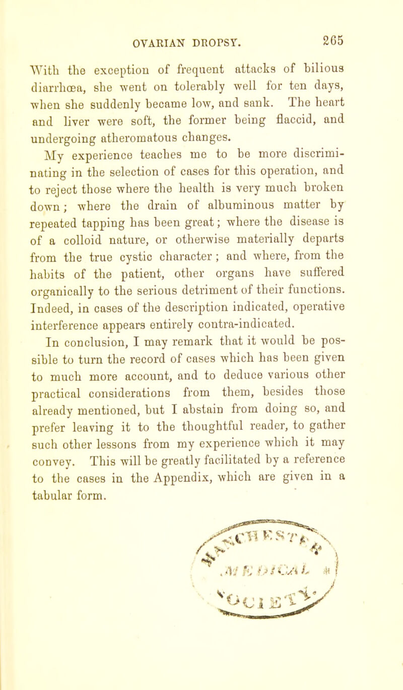With the exceptiou of frequent attacks of bilious diarrhoea, she went on tolerably well for ten days, when she suddenly became low, and sank. The heart and liver were soft, the former being flaccid, and undergoing atheromatous changes. My experience teaches me to be more discrimi- nating in the selection of cases for this operation, and to reject those where the health is very much broken down; where the drain of albuminous matter by repeated tapping has been great; where the disease is of a colloid nature, or otherwise materially departs from the true cystic character; and where, from the habits of the patient, other organs have suffered organically to the serious detriment of their functions. Indeed, in cases of the description indicated, operative interference appears entirely contra-indicated. In conclusion, I may remark that it would be pos- sible to turn the record of cases which has been given to much more account, and to deduce various other practical considerations from them, besides those already mentioned, but I abstain from doing so, and prefer leaving it to the thoughtful reader, to gather such other lessons from my experience which it may- convey. This will be greatly facilitated by a reference to the cases in the Appendix, which are given in a tabular form.