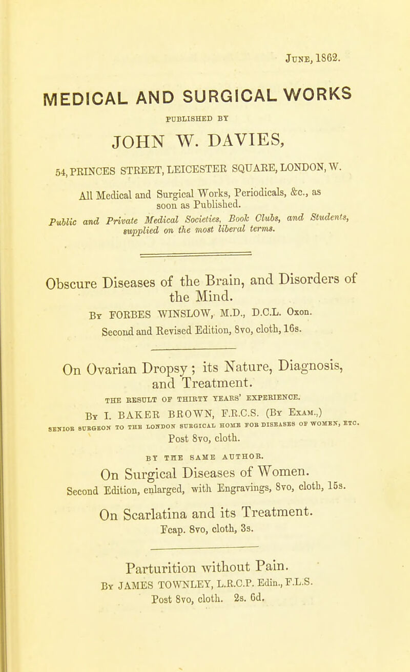 JUNE,1S62. MEDICAL AND SURGICAL WORKS PUBLISHED BY JOHN W. DAVIES, 54, PRINCES STREET, LEICESTER SQUARE, LONDON, W. All Medical and Surgical Works, Periodicals, &c., as soon as Published. Puhlic and Private Medical Societies, Booh Clubs, and Students, supplied on the most liberal terms. Obscure Diseases of the Brain, and Disorders of the Mind. By FORBES WINSLOW, M.D., D.C.L. Oxon. Second and Revised Edition, 8vo, cloth, 16s. On Ovarian Dropsy ; its Nature, Diagnosis, and Treatment. the besult op thibty yeabs' expkeienoe. By L baker brown, F.R.C.S. (By Exam.,) SENIOE 9CHGE0K TO XHB LOUDON BDEGICAL HOMB rOB DISEASES OS WOMEN, ETC. Post 8vo, cloth. BY THE SAME AUTHOR. On Surgical Diseases of Women. Second Edition, enlarged, with Engravings, 8vo, cloth, 15s. On Scarlatina and its Treatment. Ecap. 8vo, cloth, Ss. Parturition without Pain. By JAMES TOWNLEY, L.R.C.P. Edin., F.L.S. Post Svo, cloth. 2s. Gd.