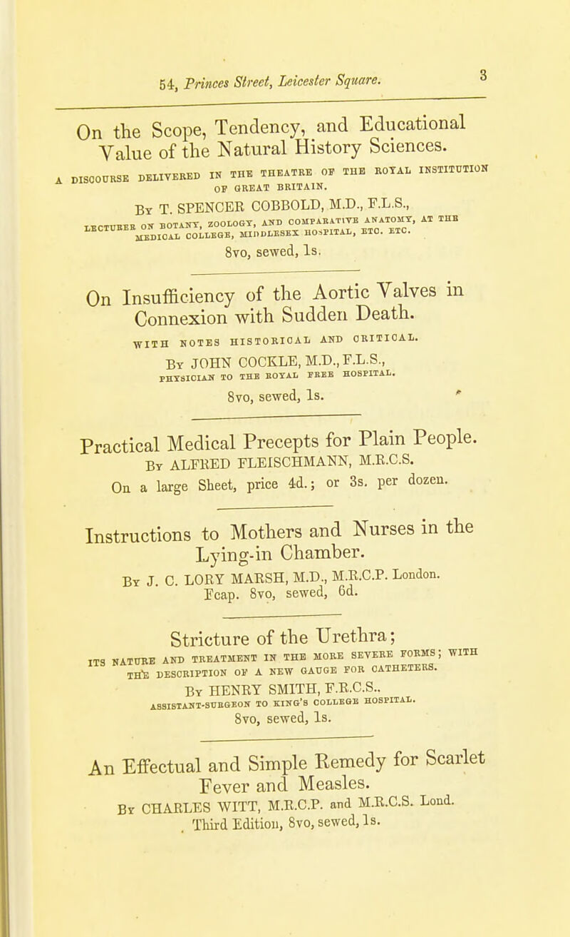 54, Princes Street, Leicester Square. On the Scope, Tendency, and Educational Value of the Natural History Sciences. DISCOURSE DELIVERED IN THE THEATRE OF THE BOTAL OSTITUTION OF GREAT BRITAIN. Bt T spencer COBBOLD, M.D., F.L.S., LECTTIEEE ON BOTANY, ZOOLOGY, AND COMPAEAT.TE ANATOMY, AT THE LECTTJEEE^O^^^^^^ CoLlEGE, MIDDLESEX HOSPITAL, ETC. ETC. 8vo, sewed, Is. On Insufficiency of the Aortic Yalves in Connexion with Sudden Death. ■WITH NOTES HISTORICAL AND CRITICAL. By JOHN COCKLE, M.D.,r.L.S., PHYSICIAN TO THE BOYAL FEEE HOSPITAL. 8vo, sewed. Is. * Practical Medical Precepts for Plain People. By ALFKED FLEISCHMANN, M.E.C.S. Oa a large Sheet, price 4d.; or 3s. per dozen. Instructions to Mothers and Nurses in the Lying-in Chamber. Bt J. C. LORY MARSH, M.D., M.R.C.P. London, reap. Svo, sewed, 6d. Stricture of the Urethra; ITS NATURE AND TREATMENT IN THE MORE SEVERE FORMS; WITH IH-E DESCRIPTION 01' A NEW GAUGE FOB CATHETERS. By henry smith, F.R.C.S.. ASSISTANT-SUEGEON TO KING'S COLLEGE HOSPITAL. Svo, sewed. Is. An Effectual and Simple Remedy for Scarlet Fever and Measles. Br CHARLES WITT, M.R.C.P. and M.R.C.S. Lond. . Third Edition, Svo, sewed. Is.