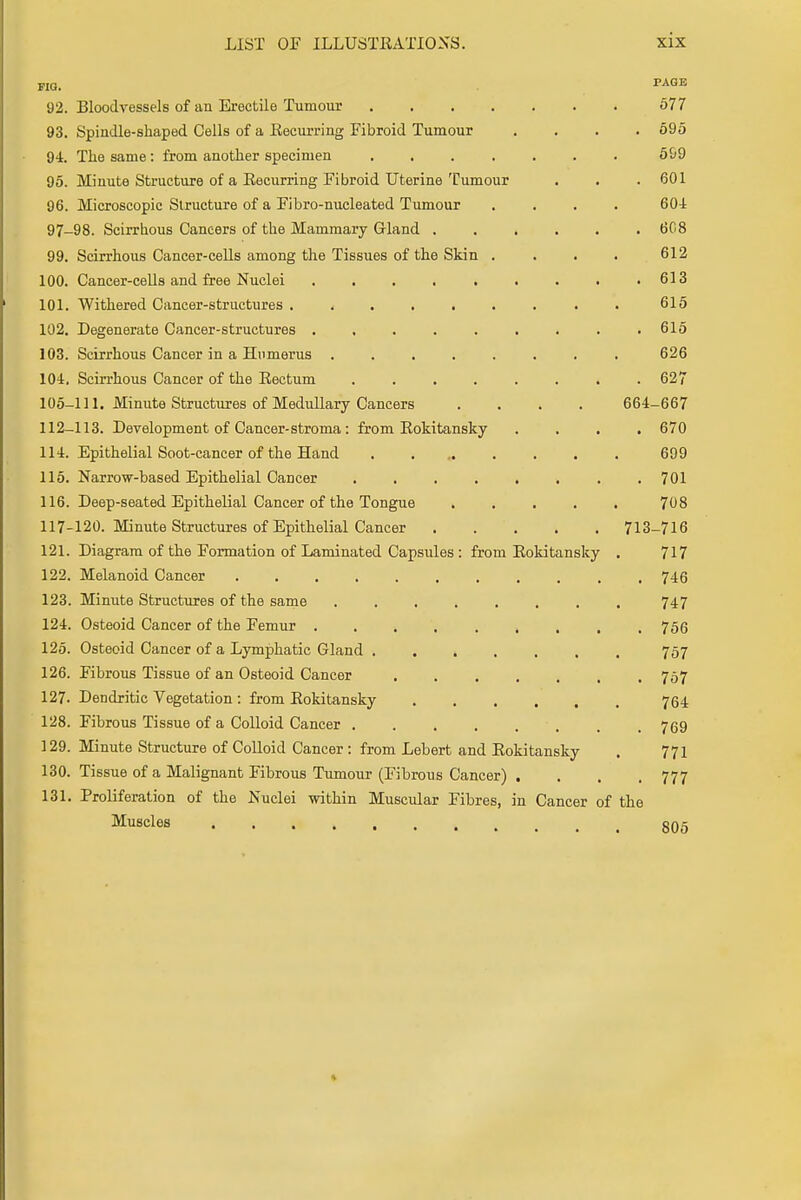 fig. PAGB 92. Bloodvessels of an Erectile Tumour 577 93. Spindle-shaped Cells of a Recurring Fibroid Tumour .... 595 94. The same : from another specimen ....... 599 95. Minute Structure of a Recurring Fibroid Uterine Tumour . . . 601 96. Microscopic Structure of a Fibro-nucleated Tumour .... 604 97-98. Scirrhous Cancers of the Mammary Gland . . . . . .608 99. Scirrhous Cancer-cells among the Tissues of the Skin .... 612 100. Cancer-cells and free Nuclei . . . . . . . . .613 101. Withered Cancer-structures ......... 615 102. Degenerate Cancer-structures ......... 615 103. Scirrhous Cancer in a Humerus ........ 626 104. Scirrhous Cancer of the Rectum 627 105-111. Minute Structures of Medullary Cancers .... 664-667 112-113. Development of Cancer-stroma: from Rokitansky .... 670 114. Epithelial Soot-cancer of the Hand ........ 699 115. Narrow-based Epithelial Cancer 701 116. Deep-seated Epithelial Cancer of the Tongue ..... 708 117-120. Minute Structures of Epithelial Cancer 713-716 121. Diagram of the Formation of Laminated Capsules : from Rokitansky . 717 122. Melanoid Cancer 746 123. Minute Structures of the same ........ 747 124. Osteoid Cancer of the Femur 756 125. Osteoid Cancer of a Lymphatic Gland ....... 757 126. Fibrous Tissue of an Osteoid Cancer 757 127. Dendritic Vegetation : from Rokitansky 764 128. Fibrous Tissue of a Colloid Cancer 769 129. Minute Structure of Colloid Cancer : from Lebert and Rokitansky . 771 130. Tissue of a Malignant Fibrous Tumour (Fibrous Cancer) . . . . 777 131. Proliferation of the Nuclei within Muscular Fibres, in Cancer of the Muscles 505 *