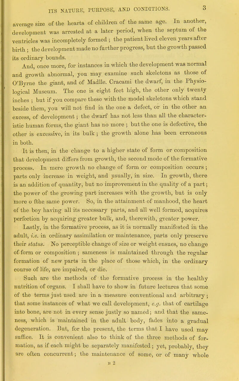 average size of the hearts of children of the same age. In another, development was arrested at a later period, when the septum of the ventricles was incompletely formed ; the patient lived eleven years after birth ; the development made no further progress, but the growth passed its ordinary bounds. And, once more, for instances in which the development was normal and growth abnormal, you may examine such skeletons as those of O'Byrne the giant, and of Madlle. Cracami the dwarf, in the Physio- logical Museum. The one is eight feet high, the other only twenty inches ; but if you compare these with the model skeletons which stand beside them, you will not find in the one a defect, or in the other an excess, of development; the dwarf has not less than all the character- istic human forms, the giant has no more ; but the one is defective, the other is excessive, in its bulk; the growth alone has been erroneous in both. It is then, in the change to a higher state of form or composition that development differs from growth, the second mode of the formative process. In mere growth no change of form or composition occurs ; parts only increase in weight, and usually, in size. In growth, there is an addition of quantity, but no improvement in the quality of a part; the power of the growing part increases with the growth, but is only more o fthe same power. So, in the attainment of manhood, the heart of the boy having all its necessary parts, and all well formed, acquires perfection by acquiring greater bulk, and, therewith, greater power. Lastly, in the formative process, as it is normally manifested in the adult, i.e. in ordinary assimilation or maintenance, parts only preserve their status. No perceptible change of size or weight ensues, no change of form or composition; sameness is maintained through the regular formation of new parts in the place of those which, in the ordinary course of life, are impaired, or die. Such are the methods of the formative process in the healthy nutrition of organs. I shall have to show in future lectures that some of the terms just used are in a measure conventional and arbitrary; that some instances of what we call development, e.g. that of cartilage into bone, are not in every sense justly so named; and that the same- ness, which is maintained in the adult body, fades into a gradual degeneration. But, for the present, the terms that I have used may suffice. It is convenient also to think of the three methods of for- mation, as if each might be separately manifested ; yet, probably, they are often concurrent; the maintenance of some, or of many whole B 2