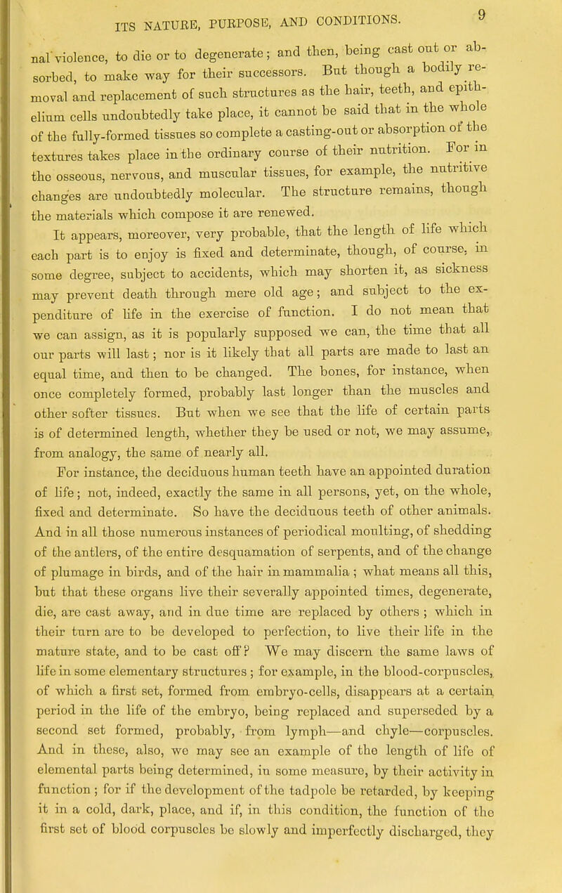 nal violence, to die or to degenerate; and then, being cast out or ab- sorbed, to make way for their successors. But though a bodily re- moval and replacement of such structures as the hair, teeth, and epith- ehum cells undoubtedly take place, it cannot be said that m the whole of the fully-formed tissues so complete a casting-out or absorption of tbe textures takes place in the ordinary course of their nutrition. For in the osseous, nervous, and muscular tissues, for example, the nutritive changes are undoubtedly molecular. The structure remains, though the materials which compose it are renewed. It appears, moreover, very probable, that the length of life which each part is to enjoy is fixed and determinate, though, of course, in some degree, subject to accidents, which may shorten it, as sickness may prevent death through mere old age; and subject to the ex- penditure of life in the exercise of function. I do not mean that we can assign, as it is popularly supposed we can, the time that all our parts will last; nor is it likely that all parts are made to last an equal time, and then to be changed. The bones, for instance, when once completely formed, probably last longer than the muscles and other softer tissues. But when we see that the life of certain parts is of determined length, whether they be used or not, we may assume, from analogy, the same of nearly all. For instance, the deciduous human teeth have an appointed duration of life; not, indeed, exactly the same in all persons, yet, on the whole, fixed and determinate. So have the deciduous teeth of other animals. And in all those numerous instances of periodical moulting, of shedding of the antlers, of the entire desquamation of serpents, and of the change of plumage in birds, and of the hair in mammalia ; what means all this, but that these organs live their severally appointed times, degenerate, die, are cast away, arid in due time are replaced by others ; which in their turn are to be developed to perfection, to live their life in the mature state, and to be cast off? We may discern the same laws of life in some elementary structures ; for example, in the blood-corpuscles, of which a first set, formed from embryo-cells, disappears at a certain, period in the life of the embryo, being replaced and superseded by a second set formed, probably, from lymph—and chyle—corpuscles. And in these, also, we may see an example of the length of life of elemental parts being determined, in some measure, by their activity in function ; for if the development of the tadpole be retarded, by keeping it in a cold, dark, place, and if, in this condition, the function of the first set of blood corpuscles be slowly and imperfectly discharged, they