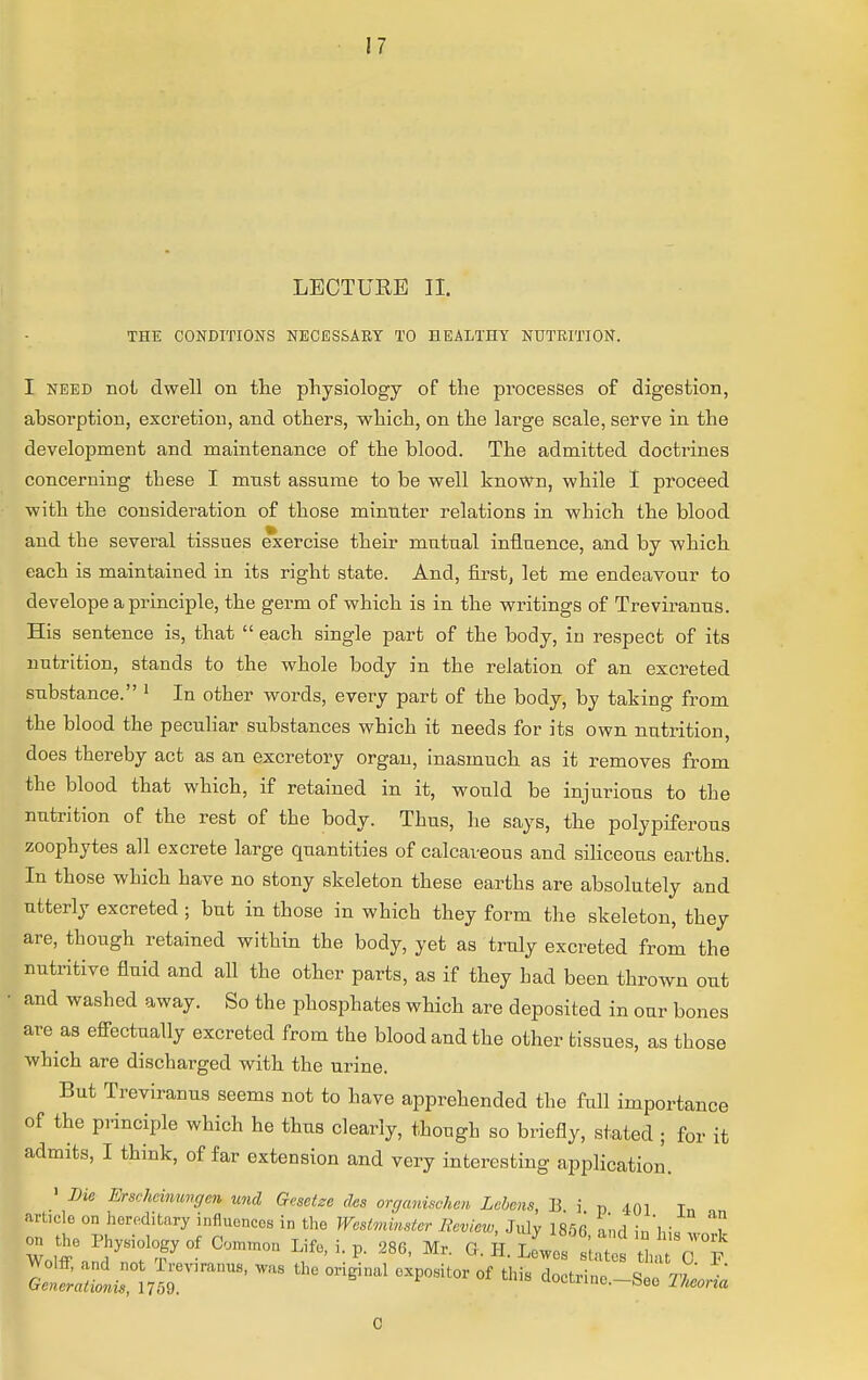 LECTURE II. THE CONDITIONS NECESSARY TO HEALTHY NUTRITION. I need not dwell on the physiology of the pi^ocesses of digestion, absorption, excretion, and others, which, on the large scale, serve in the development and maintenance of the blood. The admitted doctrines concerning these I mast assume to be well known, while I proceed with the consideration of those minuter relations in which the blood and the several tissues exercise their mutual influence, and by which each is maintained in its right state. And, first, let me endeavour to develope a principle, the germ of which is in the writings of Treviranus. His sentence is, that  each single part of the body, in respect of its nutrition, stands to the whole body in the relation of an excreted substance. 1 In other words, every part of the body, by taking from the blood the peculiar substances which it needs for its own nutrition, does thereby act as an excretory organ, inasmuch as it removes from the blood that which, if retained in it, would be injurious to the nutrition of the rest of the body. Thus, he says, the polypiferous zoophytes all excrete large quantities of calcareous and siliceous earths. In those which have no stony skeleton these earths are absolutely and utterly excreted ; but in those in which they form the skeleton, they are, though retained within the body, yet as truly excreted from the nutritive fluid and all the other parts, as if they had been thrown out and washed away. So the phosphates which are deposited in our bones are as effectually excreted from the blood and the other tissues, as those which are discharged with the urine. But Treviranus seems not to have apprehended the full importance of the principle which he thus clearly, though so briefly, stated ; for it admits, I think, of far extension and very interesting application. 1 Die Erscheinungcn und Gesetze des organischcii Lcbens, li j p 401 Tn arbcle on hereditary influences in the Westminster Review, July 1856 and inM. 'T on the Physiology of Ooxntnon Life, i. p. 286, Mr. G. H. L^ef states tha 0 P