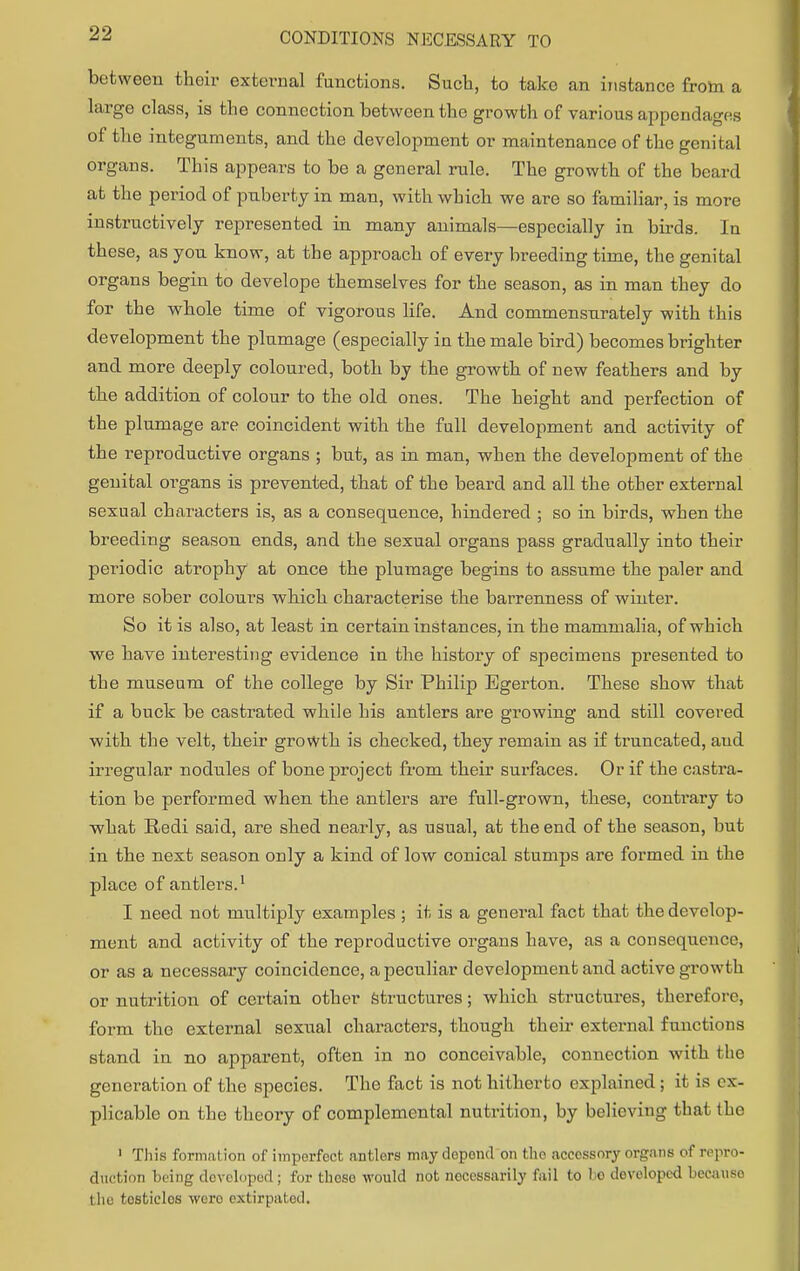 between their external functions. Such, to take an instance froin a large class, is the connection between the growth of various appendages of bhe integuments, and the development or maintenance of the genital organs. This appears to be a general rule. The growth of the beard at the period of puberty in man, with which we are so familiar, is more instructively represented in many animals—especially in birds. In these, as you know, at the approach of every breeding time, the genital organs begin to develope themselves for the season, as in man they do for the whole time of vigorous life. And commensurately with this development the plumage (especially in the male bird) becomes brighter and more deeply coloured, both by the growth of new feathers and by the addition of colour to the old ones. The height and perfection of the plumage are coincident with the full development and activity of the reproductive organs ; but, as in man, when the development of the genital organs is prevented, that of the beard and all the other external sexual characters is, as a consequence, hindered ; so in birds, when the breeding season ends, and the sexual organs pass gradually into their periodic atrophy at once the plumage begins to assume the paler and more sober colours which characterise the barrenness of winter. So it is also, at least in certain instances, in the mammalia, of which we have interesting evidence in the history of specimens presented to the museum of the college by Sir Philip Egerton. These show that if a buck be castrated while his antlers are growing and still covered with the velt, their growth is checked, they remain as if truncated, aud irregular nodules of bone project from their surfaces. Or if the castra- tion be performed when the antlers are full-grown, these, contrary to what Redi said, are shed nearly, as usual, at the end of the season, but in the next season only a kind of low conical stumps are formed in the place of antlers.1 I need not multiply examples ; it is a general fact that the develop- ment and activity of the reproductive organs have, as a consequence, or as a necessary coincidence, a peculiar development and active growth or nutrition of certain other structures; which structures, therefore, form the external sexual characters, though their external functions stand in no apparent, often in no conceivable, connection with the generation of the species. The fact is not hitherto explained ; it is ex- plicable on the theory of complemental nutrition, by believing thai (lie 1 This formation of imperfect antlers may depond on the accessory organs of repro- duction being developed; for these would not noccssarily fail to ho developed becauso the tosticlos wero extirpated.