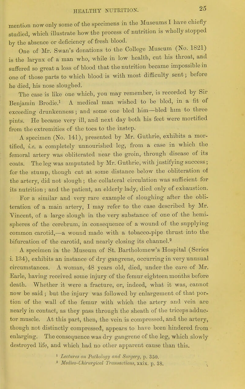 mention now only some of the specimens in the Museums I have chiefly studied, which illustrate how the process of nutrition is wholly stopped by the absence or deficiency of fresh blood. One of Mr. Swan's donations to the College Museum (No. 1821) is the larynx of a man who, while in low health, cut his throat, and suffered so great a loss of blood that the nutrition became impossible in one of those parts to which blood is with most difficulty sent; before he died, his nose sloughed. The case is like one which, you may remember, is recorded by Sir Benjamin Brodie.1 A. medical man wished to be bled, in a fit of exceeding drunkenness ; and some one bled him—bled him to three pints. He became very ill, and next day both his feet were mortified from the extremities of the toes to the instep. A specimen (No. 141), presented by Mr. Guthrie, exhibits a mor- tified, i.e. a completely unnourished leg, from a case in which the femoral artery was obliterated near the groin, through disease of its coats. The leg was amputated by Mr. Guthrie, with justifying success; for the stump, though cut at some distance below the obliteration of the artery, did not slough; the collateral circulation was sufficient for its nutrition ; and the patient, an elderly lady, died only of exhaustion. For a similar and very rare example of sloughing after the obli- teration of a main artery, I may refer to the case described by Mr. Vincent, of a large slough in the very substance of one of the hemi- spheres of the cerebrum, in consequence of a wound of the supplying common carotid,—a wound made with a tobacco-pipe thrust into the bifurcation of the carotid, and nearly closing its channel.2 A specimen in the Museum of St. Bartholomew's Hospital (Series i. 134), exhibits an instance of dry gangrene, occurring in very unusual circumstances. A woman, 48 years old, died, under the care of Mr. Earle, having received some injury of the femur eighteen months before death. Whether it were a fracture, or, indeed, what it was, cannot now be said ; but the injury was followed by enlargement of that por- tion of the wall of the femur with which the artery and vein are nearly in contact, as they pass through the sheath of the triceps adduc- tor muscle. At this part, then, the vein is compressed, and the artery, though not distinctly compressed, appears to have been hindered from enlarging. The consequence was dry gangrene of the leg, which slowly destroyed life, and which had no other apparent cause than this. 1 Lectures on Pathology and Surgery, p. 350. 2 Medico-Chiruryiral Transactions, xxix. p. 38.