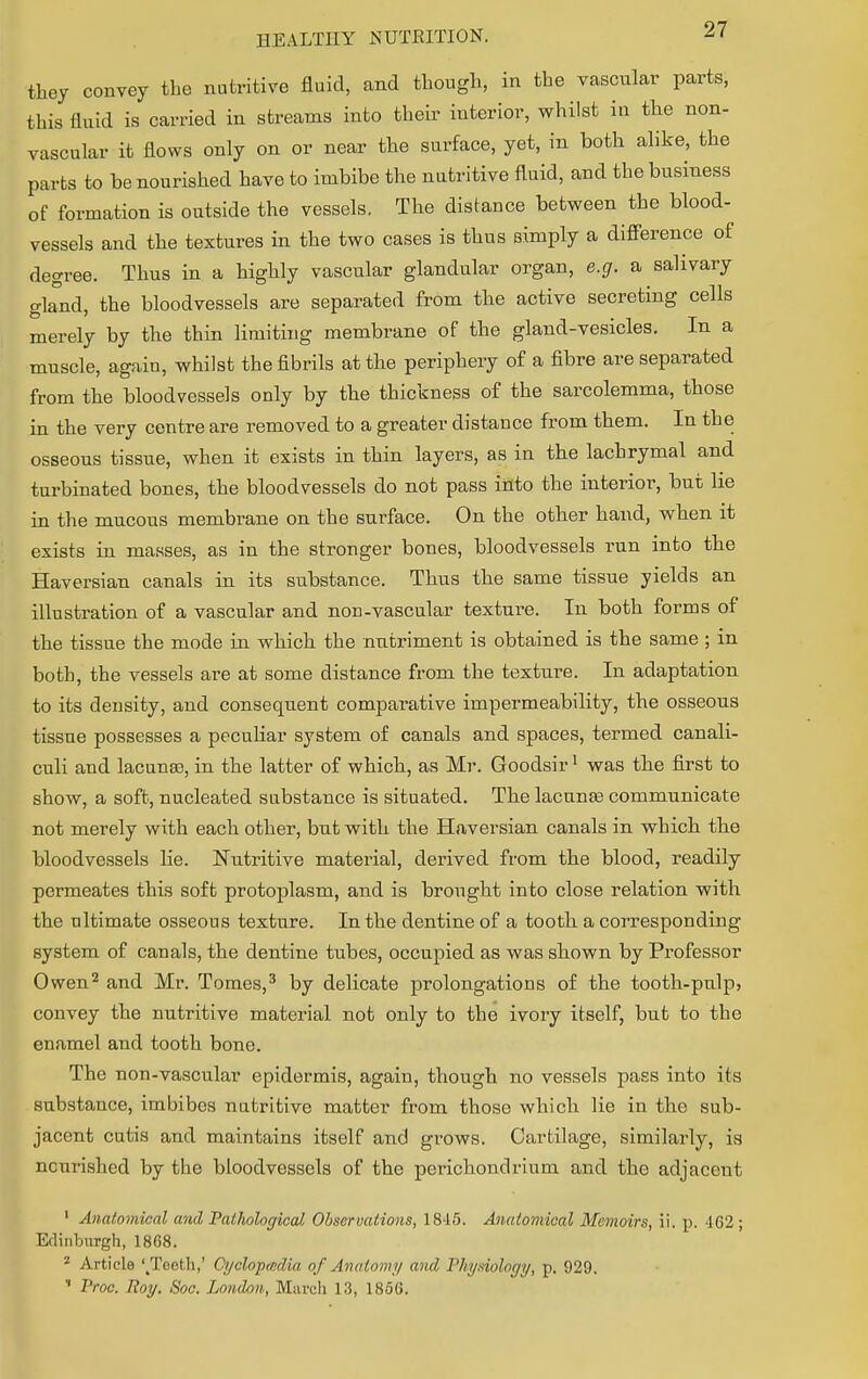 they convey tbe nutritive fluid, and though, in the vascular parts, this fluid is carried in streams into their interior, whilst in the non- vascular it flows only on or near the surface, yet, in both alike, the parts to be nourished have to imbibe the nutritive fluid, and the business of formation is outside the vessels. The distance between the blood- vessels and the textures in the two cases is thus simply a difference of degree. Thus in a highly vascular glandular organ, e.g. a salivary gland, the bloodvessels are separated from the active secreting cells merely by the thin limiting membrane of the gland-vesicles. In a muscle, again, whilst the fibrils at the periphery of a fibre are separated from the bloodvessels only by the thickness of the sarcolemma, those in the very centre are removed to a greater distance from them. In the osseous tissue, when it exists in thin layers, as in the lachrymal and turbinated bones, the bloodvessels do not pass into the interior, but lie in the mucous membrane on the surface. On the other hand, when it exists in masses, as in the stronger bones, bloodvessels run into the Haversian canals in its substance. Thus the same tissue yields an illustration of a vascular and non-vascular texture. In both forms of the tissue the mode in which the nutriment is obtained is the same ; in both, the vessels are at some distance from the texture. In adaptation to its density, and consequent comparative impermeability, the osseous tissue possesses a peculiar system of canals and spaces, termed canali- culi and lacunas, in the latter of which, as Mr. Goodsir1 was the first to show, a soft, nucleated substance is situated. The lacuna? communicate not merely with each other, but with the Haversian canals in which the bloodvessels lie. Nutritive material, derived from the blood, readily permeates this soft protoplasm, and is brought into close relation with the ultimate osseous texture. In the dentine of a tooth a corresponding system of canals, the dentine tubes, occupied as was shown by Professor Owen2 and Mr. Tomes,3 by delicate prolongations of the tooth-pulp, convey the nutritive material not only to the ivory itself, but to the enamel and tooth bone. The non-vascular epidermis, again, though no vessels pass into its substance, imbibes nutritive matter from those which lie in the sub- jacent cutis and maintains itself and grows. Cartilage, similarly, is nourished by the bloodvessels of the perichondrium and the adjacent 1 Anatomical and Pathological Observations, 1845. Anatomical Memoirs, ii. p. 162 ; Edinburgh, 1868. 2 Article '/Teeth,' Cyclopedia of Anatomy and Physiology, p. 929.