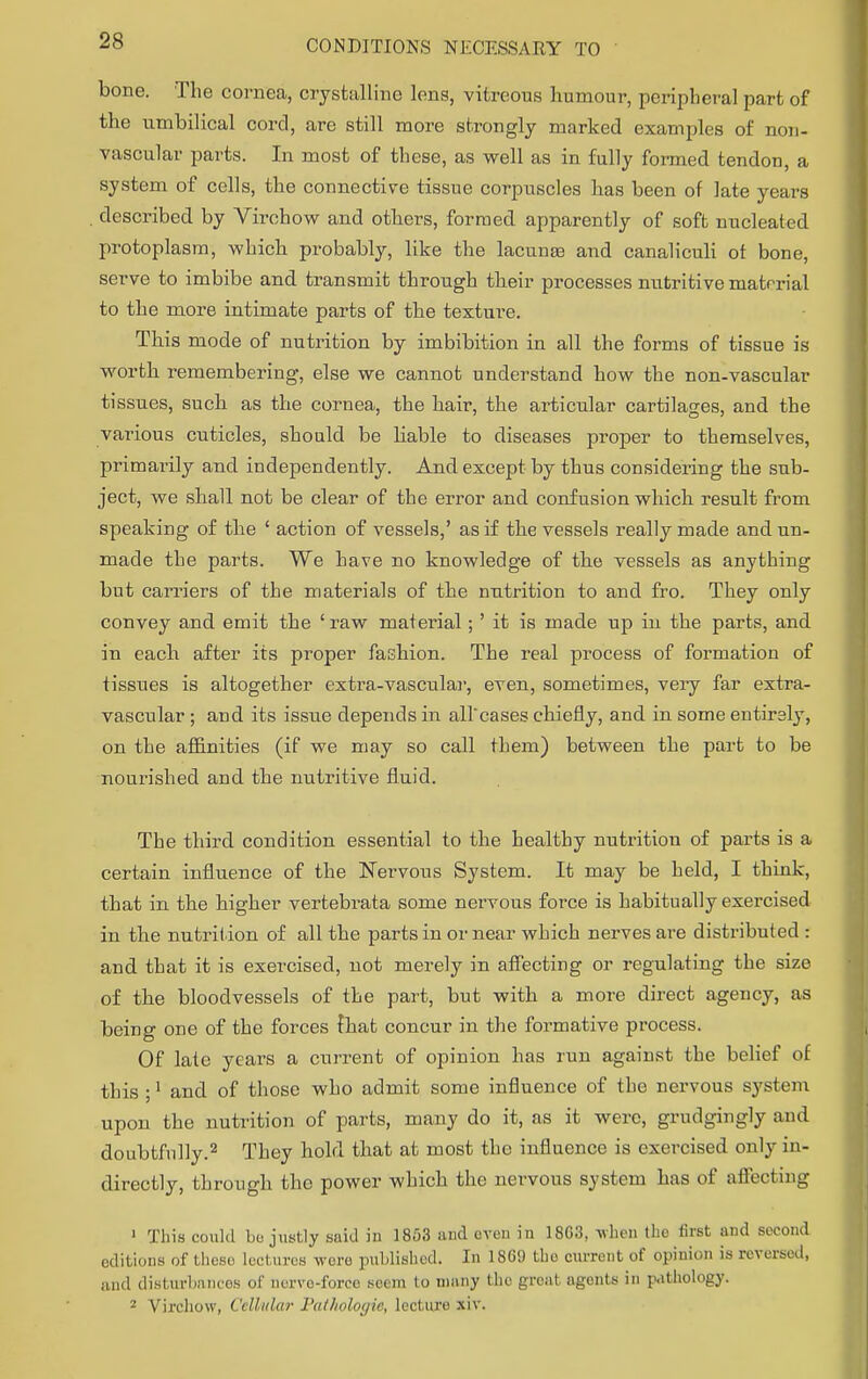 bone. The cornea, crystalline lens, vitreous Humour, peripheral part of the umbilical cord, are still more strongly marked examples of non- vascular parts. In most of these, as well as in fully formed tendon, a system of cells, the connective tissue corpuscles has been of late years described by Virchow and others, formed apparently of soft nucleated protoplasm, which probably, like the lacuna? and canaliculi of bone, serve to imbibe and transmit through their processes nutritive matrrial to the more intimate parts of the texture. This mode of nutrition by imbibition in all the forms of tissue is worth remembering, else we cannot understand how the non-vascular tissues, such as the cornea, the hair, the articular cartilages, and the various cuticles, should be liable to diseases proper to themselves, primarily and independently. And except by thus considering the sub- ject, we shall not be clear of the error and confusion which result from speaking of the ' action of vessels,' as if the vessels really made and un- made the parts. We have no knowledge of the vessels as anything but carriers of the materials of the nutrition to and fro. They only convey and emit the ' raw material; ' it is made up in the parts, and in each after its proper fashion. The real process of formation of tissues is altogether extra-vascular, even, sometimes, very far extra- vascular ; and its issue depends in all'cases chiefly, and in some entirely, on the affinities (if we may so call them) between the part to be nourished and the nutritive fluid. The third condition essential to the healthy nutrition of parts is a certain influence of the Nervous System. It may be held, I think, that in the higher vertebrata some nervous force is habitually exercised in the nutrition of all the parts in or near which nerves are distributed : and that it is exercised, not merely in affecting or regulating the size of the bloodvessels of the part, but with a more direct agency, as being one of the forces fhat concur in the formative process. Of late years a current of opinion has run against the belief of this and of those who admit some influence of the nervous system upon the nutrition of parts, many do it, as it were, grudgingly and doubtfully.2 They hold that at most the influence is exercised only in- directly, through the power which the nervous system has of affecting 1 This could bo justly said in 1853 and oven in 18G3, when the first and second editions of thoso lectures were published. In 1869 tho current of opinion is reversed, and disturbances of nerve-force seem to many the great agents in pathology. 2 Virchow, Cellular Pathologic, lecture xiv.