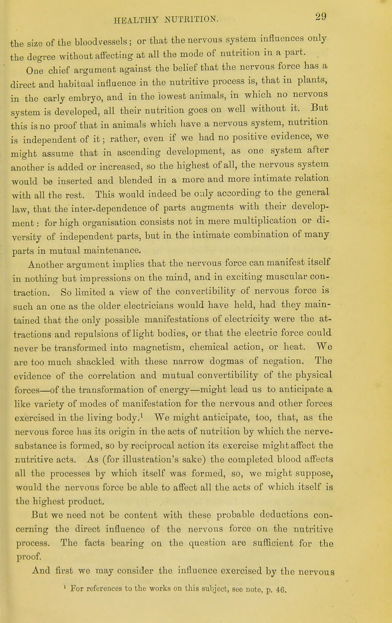 the size of the bloodvessels; or that the nervous system influences only the degree without affecting at all the mode of nutrition in a part. One chief argument against the belief that the nervous force has a direct and habitual influence in the nutritive process is, that in plants, in the early embryo, and in the lowest animals, in which no nervous system is developed, all their nutrition goes on well without it. But this is no proof that in animals which have a nervous system, nutrition is independent of it; rather, even if we had no positive evidence, we mio-ht assume that in ascending development, as one system after another is added or increased, so the highest of all, the nervous system would be inserted and blended in a more and more intimate relation with all the rest. This would indeed be only according to the general law, that the inter-dependence of parts augments with their develop- ment : for high organisation consists not in mere multiplication or di- versity of independent parts, but in the intimate combination of many parts in mutual maintenance. Another argument implies that the nervous force can manifest itself in nothing but impressions on the mind, and in exciting muscular con- traction. So limited a view of the convertibility of nervous force is such an one as the older electricians would have held, had they main- tained that the only possible manifestations of electricity were the at- tractions and repulsions of light bodies, or that the electric force could never be transformed into magnetism, chemical action, or heat. We are too much shackled with these narrow dogmas of negation. The evidence of the correlation and mutual convertibility of the physical forces—of the transformation of energy—might lead us to anticipate a like variety of modes of manifestation for the nervous and other forces exercised in the living body.1 We might anticipate, too, that, as the nervous force has its origin in the acts of nutrition by which the nerve- substance is formed, so by reciprocal action its exercise might affect the nutritive acts. As (for illustration's sake) the completed blood affects all the processes by which itself was formed, so, we might suppose, would the nervous force be able to affect all the acts of which itself is the highest product. But we need not be content with these probable deductions con- cerning the direct influence of the nervous force on the nutritive process. The facts bearing on the question are sufficient for the proof. And first we may consider the influence exercised by the nervous 1 For references to the works on this subjoct, soo note, p. 46.