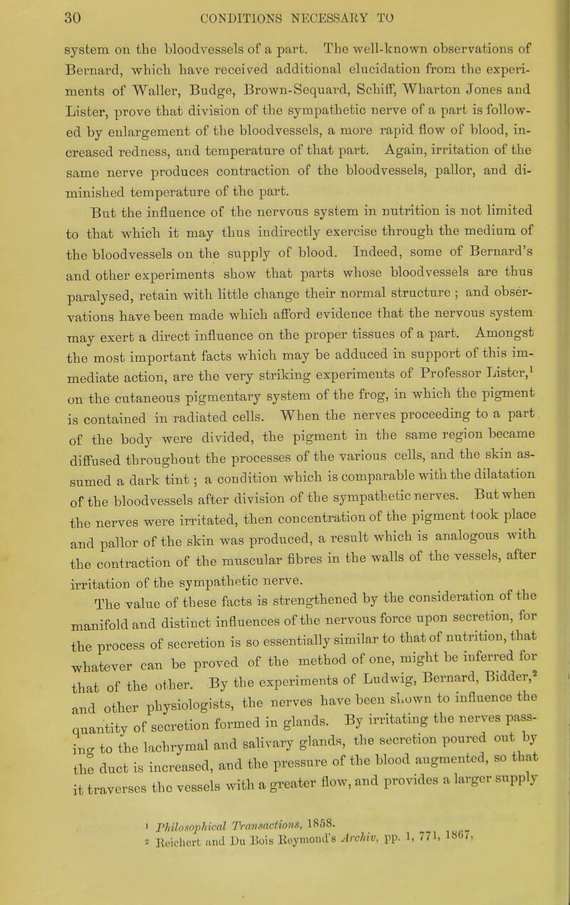 system on the bloodvessels of a part. The well-known observations of Bernard, which have received additional elucidation from the experi- ments of Waller, Budge, Brown-Sequard, Schiff, Wharton Jones and Lister, prove that division of the sympathetic nerve of a part is follow- ed by enlargement of the bloodvessels, a more rapid flow of blood, in- creased redness, and temperature of that part. Again, irritation of the same nerve produces contraction of the bloodvessels, pallor, and di- minished temperature of the part. But the influence of the nervous system in nutrition is not limited to that which it may thus indirectly exercise through the medium of the bloodvessels on the supply of blood. Indeed, some of Bernard's and other experiments show that parts whose bloodvessels are thus paralysed, retain with little change their normal structure ; and obser- vations have been made which afford evidence that the nervous system may exert a direct influence on the proper tissues of a part. Amongst the most important facts which may be adduced in support of this im- mediate action, are the very striking experiments of Professor Lister,1 on the cutaneous pigmentary system of the frog, in which the pigment is contained in radiated cells. When the nerves proceeding to a part of the body were divided, the pigment in the same region became diffused throughout the processes of the various cells, and the skin as- sumed a dark tint; a condition which is comparable with the dilatation of the bloodvessels after division of the sympathetic nerves. But when the nerves were irritated, then concentration of the pigment took place and pallor of the skin was produced, a result which is analogous with the contraction of the muscular fibres in the walls of the vessels, after irritation of the sympathetic nerve. The value of these facts is strengthened by the consideration of the manifold and distinct influences of the nervous force upon secretion, for the process of secretion is so essentially similar to that of nutrition, that whatever can be proved of the method of one, might be inferred for that of the other. By the experiments of Ludwig, Bernard, Bidder,' and other physiologists, the nerves have been shown to influence the quantity of secretion formed in glands. By irritating the .owes pass- L to the lachrymal and salivary glands, the secretion poured out by the duct is increased, and the pressure of the blood augmented, so that it traverses the vessels with a greater flow, and provides a larger supply rhilosojihical Transactions, 18f)8. Reichert and Du Hois Roymonds Arohiv, pp. 1, 771, 1807-