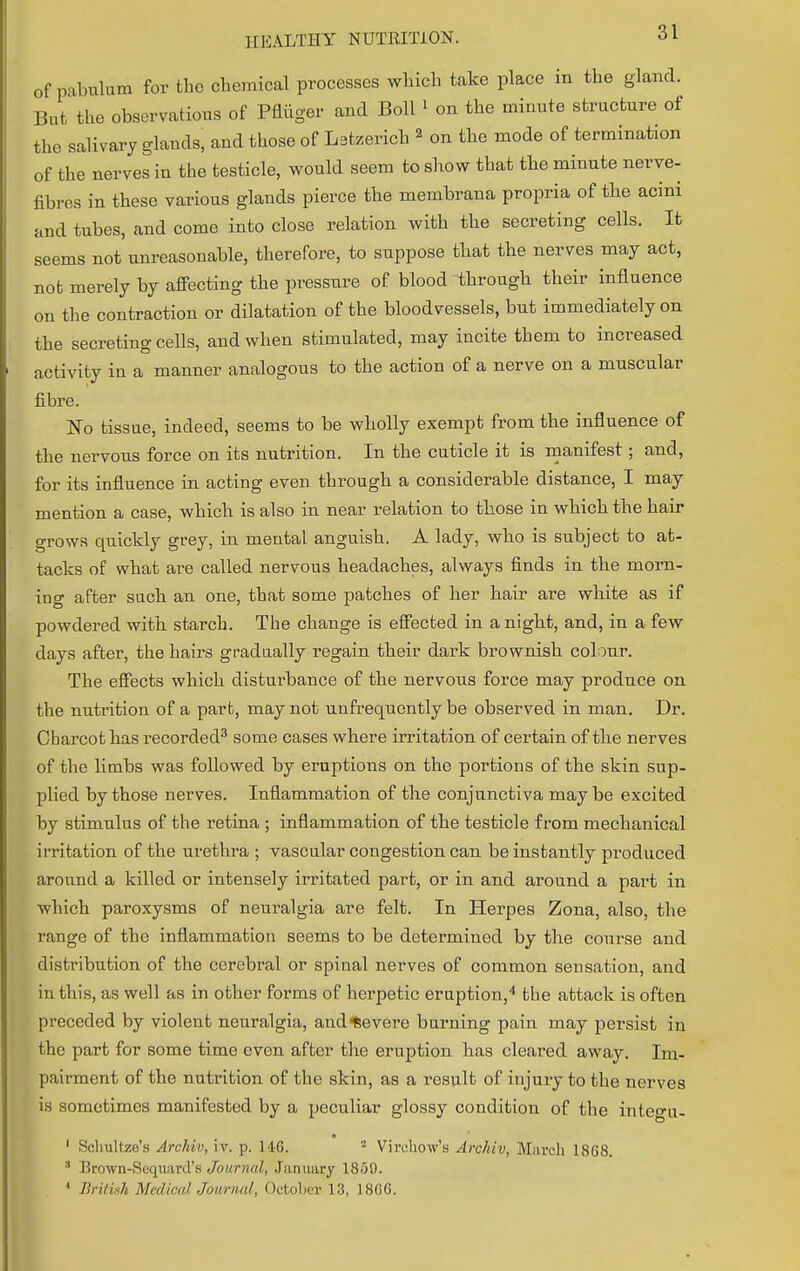 of pabulum for the chemical processes which take place in the gland. But the observations of Pfliiger and Boll 1 on the minute structure of the salivary glands, and those of Latzerich 2 on the mode of termination of the nerves in the testicle, would seem to show that the minute nerve- fibres in these various glands pierce the membrana propria of the acini and tubes, and come into close relation with the secreting cells. It seems not unreasonable, therefore, to suppose that the nerves may act, not merely by affecting the pressure of blood through their influence on the contraction or dilatation of the bloodvessels, but immediately on the secreting cells, and when stimulated, may incite them to increased activity in a manner analogous to the action of a nerve on a muscular fibre. No tissue, indeed, seems to be wholly exempt from the influence of the nervous force on its nutrition. In the cuticle it is manifest; and, for its influence in acting even through a considerable distance, I may mention a case, which is also in near relation to those in which the hair grows quickly grey, in mental anguish. A lady, who is subject to at- tacks of what are called nervous headaches, always finds in the morn- ing after such an one, that some patches of her hair are white as if powdered with starch. The change is effected in a night, and, in a few days after, the hairs gradually regain their dark brownish colour. The effects which disturbance of the nervous force may produce on the nutrition of a part, may not unfrequently be observed in man. Dr. Charcot has recorded3 some cases where irritation of certain of the nerves of the limbs was followed by eruptions on the portions of the skin sup- plied by those nerves. Inflammation of the conjunctiva maybe excited by stimulus of the retina ; inflammation of the testicle from mechanical irritation of the urethra ; vascular congestion can be instantly produced around a killed or intensely irritated part, or in and around a part in which paroxysms of neuralgia are felt. In Herpes Zona, also, the range of the inflammation seems to be determined by the course and distribution of the cerebral or spinal nerves of common sensation, and in this, as well as in other forms of herpetic eruption,4 the attack is often preceded by violent neuralgia, and Severe burning pain may persist in the part for some time even after the eruption has cleared away. Im- pairment of the nutrition of the skin, as a result of injury to the nerves is sometimes manifested by a peculiar glossy condition of the integu- 1 Schultze's Archil), iv. p. 146. 2 Virchow's Archiv, March 1868. 3 Brown-Sequard's Journal, January 1859. 1 British MedicalJoivrnal, October 13, 1866.