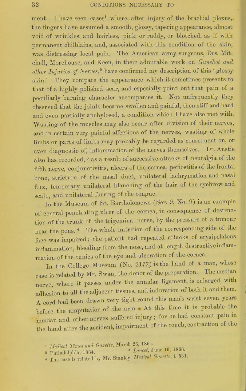 ment. I Lave seen cases1 where, after injury of the brachial plexus, the fingers have assumed a smooth, glossy, tapering appearance, almost void of wrinkles, and hairless, pink or ruddy, or blotched, as if with permanent chilblains, and, associated with this condition of the skin, was distressing local pain. The American army surgeons, Drs. Mit- chell, Morehouse, and Keen, in their admirable work on Gunshot and other Injuries of Nerves,2 have confirmed my description of this ' glossy skin.' They compare the appearance which it sometimes presents to that of a highly polished scar, and especially point out that pain of a peculiarly burning character accompanies it. Not unfrequently they observed that the joints became swollen and painful, then stiff and hard and even partially anchylosed, a condition which I have also met with. Wasting of the muscles may also occur after division of their nerves, and in certain very painful affections of the nerves, wasting of whole limbs or parts of limbs may probably be regarded as consequent on, or even diagnostic of, inflammation of the nerves themselves. Dr. Anstie also has recorded, 3 as a result of successive attacks of neuralgia of the fifth nerve, conjunctivitis, ulcers of the cornea, periostitis of the frontal bone, stricture of the nasal duct, unilateral lachrymation and nasal flux, temporary unilateral blanching of the hair of the eyebrow and scalp, and unilateral furring of the tongue. In the Museum of St. Bartholomews (Ser. 9, No. 9) is an example of central penetrating ulcer of the cornea, in consequence of destruc- tion of the trunk of the trigeminal nerve, by the pressure of a tumour near the pons.4 The whole nutrition of the corresponding side of the face was impaired; the patient had repeated attacks of erysipelatous inflammation, bleeding from the nose, and at length destructive inflam- mation of the tonics of the eye and ulceration of the cornea. In the College Museum (No. 2177) is the hand of a man, whose case is related by Mr. Swan, the donor of the preparation. The median nerve, where it passes under the annular ligament, is enlarged, with adhesion to all the adjacent tissues, and induration of both it and them. A cord had been drawn very tight round this man's wrist seven years before the amputation of the arm.. At this time it is probable the median and other nerves suffered injury ; for he had constat pata m the hand after the accident, impairment of the touch, contracts of the > Medical Times and Gazette, March 26, 1864. * Philadolphia, 1864. 3 Lancet ^ 6, 1806 4 The. case is related by Mr. Stanley, Medical Gazette, i. o31.