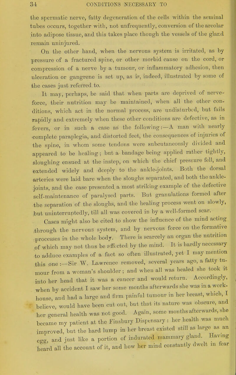 the spermatic nerve, fatty degeneration of the cells within the seminal tnbes occurs, together with, not unfrequcntly, conversion of the areolar into adipose tissue, and this takes place though the vessels of the gland remain uninjured. On the other hand, when the nervous system is irritated, as by pressure of a fractured spine, or other morbid cause on the cord, or compression of a nerve by a tumour, or inflammatory adhesion, then ulceration or gangrene is set up, as is, indeed, illustrated by some of the cases just referred to. It may, perhaps, be said that when parts are deprived of nerve- force, their nutrition may be maintained, when all the other con- ditions, which act in the normal process, are undisturbed, but fails rapidly and extremely when these other conditions are defective, as in fevers, or in such a case as the following:—A man with nearly •complete paraplegia, and distorted feet, the consequences of injuries of the spine, in whom some tendons were subcutaneonsly divided and appeared to be healing ; but a bandage being applied rather tightly, sloughing ensued at the instep, on which the chief pressure fell, and extended widely and deeply to the ankle-joints. Both the dorsal arteries were laid bare when the sloughs separated, and both the ankle- joints, and the case presented, a most striking example of the defective self-maintenance of paralysed parts. But granulations formed after the separation of the sloughs, and the healing process went on slowly, but uninterruptedly, till all was covered in by a well-formed scar. Cases might also be cited to show the influence of the mind acting through the nervous system, and by nervous force on the formative processes in the whole body. There is scarcely an organ the nutrition of which may not thus be affected by the mind. It is hardly necessary to adduce examples of a fact so often illustrated, yet I may mention this one :—Sir W. Lawrence removed, several years ago, a fatty tu- mour from a woman's shoulder; and when all was healed she took it into her head that it was a cancer and would return. Accordingly, when by accident I saw her some months afterwards she was to a work- house and had a large and firm painful tumour in her breast, which, I believe, would have been cut out, but that its nature was obscure, and her general health was not good. Again, some months afterwards, she became my patient at the Finsbury Dispensary : her health was much improved, but the hard lump in her breast existed still as large as an eee and just like a portion of indurated mammary gland. Having heard all the account of it, and how her mind constantly dwelt in tear