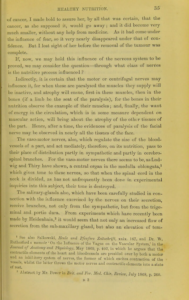 of cancer, I made bold to assure her, by all that was certain, tbat the cancer; as she supposed it, would go away; and it did become very much smaller, without any help from medicine. As it had come under the influence of fear, so it very nearly disappeared under that of con- fidence. But I lost sight of her before the removal of the tumour was complete. If, now, we may hold this influence of the nervous system to be proved, we may consider the question—through what class of nerves is the nutritive process influenced ? Indirectly, it is certain that the motor or centrifugal nerves may influence it, for when these are paralysed the muscles they supply will be inactive, and atrophy will ensue, first in these muscles, then in the bones (if a limb be the seat of the paralysis), for the bones in their nutrition observe the example of their muscles ; and, finally, the want of energy in the circulation, which is in some measure dependent on muscular action, will bring about the atrophy of the other tissues of the part. Hence, after a time, the evidences of paralysis of the facial nerve may be observed in nearly all the tissues of the face. The vaso-motor nerves, also, which regulate the size of the blood- vessels of a part, and act mediately, therefore, on its nutrition, pass to their place of distribution partly in sympathetic and pai'tly in cerebro- spinal branches. For the vaso-motor nerves there seems to be, asLud- wig and Thiry have shown, a central organ in the medulla oblongata,1 which gives tone to these nerveB, so that when the spinal cord in the neck is divided, as has not unfrequently been done in experimental inquiries into this subject, their tone is destroyed. Tiie salivary-glauds also, which have been carefully studied in con- nection with the influence exercised by the nerves on their secretion, receive branches, not only from the sympathetic, but from the trige- minal and portio dura. From experiments which have recently been made by Heidenhain,2 it would seem that not only an increased flow of secretion from the sub-maxillary gland, but also an elevation of tem- 1 Sec also Falkowski, Hcnlc und Pfevfers Zeitschrift, xxix. 167, and Dr. W. Rutherford s memoir ' On the Inflneneo of tho Vagus on the Vascular System,' in the Journal of Anatomy and Physiology, May i860, p. 402, in which ho argues that the contractile elements of the he art and bloodvessels are presided over by both a motor and an inhil itory system of nerves, the former of which excites contraction of the vessels, whilst tho latter throws the motor nerves and contractilo elements into astute of rest. 8 Abstract by Mr. Power in Brit, and For. Med. Chir. Iicvkw, July 1868, p. 260. d 2