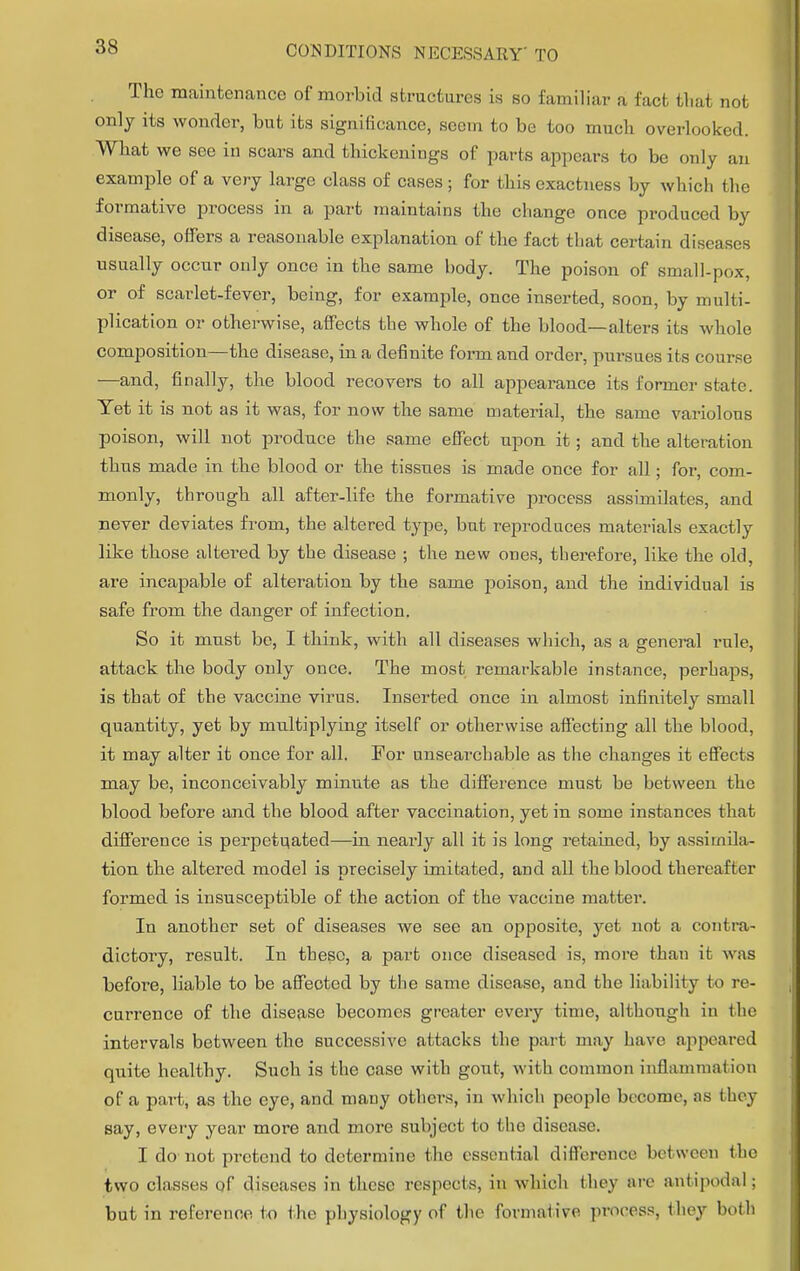 The maintenance of morbid structures is so familiar a fact that not only its wonder, but its significance, seem to be too much overlooked. What we see in scars and thickenings of parts appears to be only an example of a very large class of cases ; for this exactness by which the formative process in a part maintains the change once produced by disease, offers a reasonable explanation of the fact that certain diseases usually occur only once in the same body. The poison of small-pox, or of scarlet-fever, being, for example, once inserted, soon, by multi- plication or otherwise, affects the whole of the blood—alters its whole composition—the disease, in a definite form and order, pursues its course —and, finally, the blood recovers to all appearance its former state. Yet it is not as it was, for now the same material, the same variolous poison, will not produce the same effect upon it; and the alteration thus made in the blood or the tissues is made once for all; for, com- monly, through all after-life the formative process assimilates, and never deviates from, the altered type, but reproduces materials exactly like those altered by the disease ; the new ones, therefore, like the old, are incapable of alteration by the same poison, and the individual is safe from the danger of infection. So it must be, I think, with all diseases which, as a general l'ule, attack the body only once. The most remarkable instance, perhaps, is that of the vaccine virus. Inserted once in almost infinitely small quantity, yet by multiplying itself or otherwise affecting all the blood, it may alter it once for all. For unsearchable as the changes it effects may be, inconceivably minute as the difference must be between the blood before and the blood after vaccination, yet in some instances that difference is perpetuated—in nearly all it is long retained, by assimila- tion the altered model is precisely imitated, and all the blood thereafter formed is insusceptible of the action of the vaccine matter. In another set of diseases we see an opposite, yet not a contra- dictory, result. In these, a part once diseased is, more than it was before, liable to be affected by the same disease, and the liability to re- currence of the disease becomes greater every time, although in the intervals between the successive altacks the part may have appeared quite healthy. Such is the case with gout, with common inflammation of a part, as the eye, and many others, in which people become, as bhey say, every year more and more subject to the disease. I do not pretend to determine the essential difference between the two classes of diseases in these respects, in which they are antipodal; but in reference to the physiology of the formative process, they both