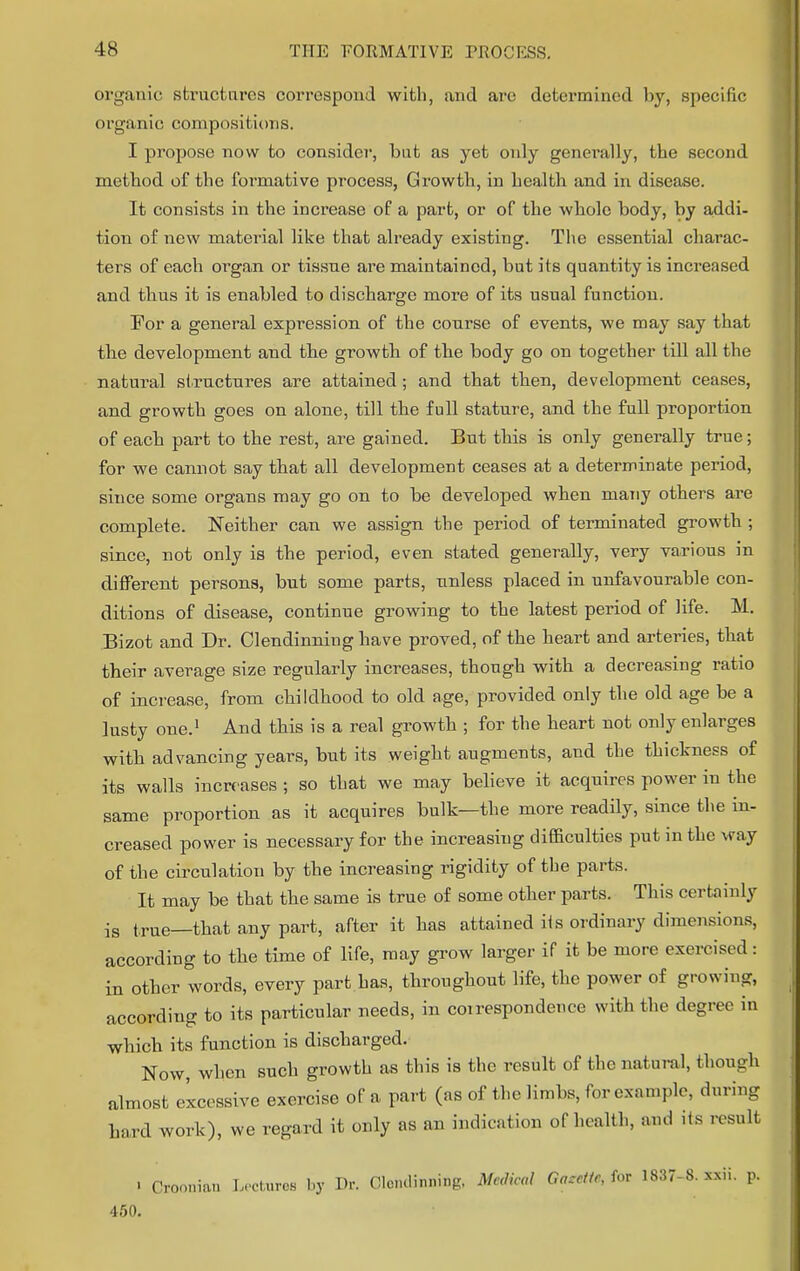 organic structures correspond with, and are determined by, specific organic compositions. I propose now to consider, but as yet only gener-ally, the second method of the formative process, Growth, in health and in disease. It consists in the increase of a part, or of the whole body, by addi- tion of new material like that already existing. The essential charac- ters of each organ or tissue are maintained, but its quantity is increased and thus it is enabled to discharge more of its usual function. For a general expression of the course of events, we may say that the development and the growth of the body go on together till all the natural structures are attained; and that then, development ceases, and growth goes on alone, till the full stature, and the full proportion of each part to the rest, are gained. But this is only generally true; for we cannot say that all development ceases at a determinate period, since some organs may go on to be developed when many others are complete. Neither can we assign the period of terminated growth ; since, not only is the period, even stated generally, very various in different persons, but some parts, unless placed in unfavourable con- ditions of disease, continue growing to the latest period of life. M. Bizot and Dr. Clendinning have proved, of the heart and arteries, that their average size regularly increases, though with a decreasing ratio of increase, from childhood to old age, provided only the old age be a lusty one.1 And this is a real growth ; for the heart not only enlarges with advancing years, but its weight augments, and the thickness of its walls increases ; so that we may believe it acquires power in the same proportion as it acquires bulk—the more readily, since the in- creased power is necessary for the increasing difficulties put in the way of the circulation by the increasing rigidity of the parts. It may be that the same is true of some other parts. This certainly is true—that any part, after it has attained its ordinary dimensions, according to the time of life, may grow larger if it be more exercised: in other words, every part has, throughout life, the power of growing, according to its particular needs, in coirespondence with the degree in which its function is discharged. Now, when such growth as this is the result of the natural, though almost excessive exercise of a part (as of the limbs, for example, during hard work), we regard it only as an indication of health, and its result . Croonian Lectures by Dr. Clendinning. Me.lical Gaccitr, tor 1837-8. sxii. p. 450.