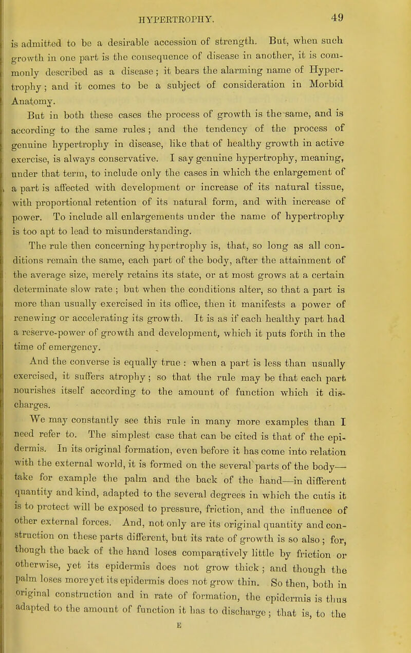 is admitted to bo a desirable accession of strength. But, wben such growth in one part is the consequence of disease in another, it is com- monly described as a disease ; it bears the alarming name of Hyper- trophy ; and it comes to be a subject of consideration in Morbid Anatomy. But in both these cases the process of growth is the same, and is according to the same rules; and the tendency of the process of genuine hypertrophy in disease, like that of healthy growth in active exercise, is always conservative. I say genuine hypertrophy, meaning, under that term, to include only the cases in which the enlargement of a part is affected with development or increase of its natural tissue, ■with proportional retention of its natural form, and with increase of power. To include all enlargements under the name of hypertrophy is too apt to lead to misunderstanding. The rule then concerning hypertrophy is, that, so long as all con- ditions remain the same, each part of the body, after the attainment of the average size, merely retains its state, or at most grows at a certain determinate slow rate ; but when the conditions alter, so that a part is more than usually exercised in its office, then it manifests a power of renewing or accelerating its growth. It is as if each healthy part had a reserve-power of growth and development, which it puts forth in the time of emergency. And the converse is equally true : when a part is less than usually exercised, it suffers atrophy ; so that the rule may be that each part- nourishes itself according to the amount of function which it dis- charges. We may constantly see this rule in many more examples than I need refer to. The simplest case that can be cited is that of the epi- dermis. In its original formation, even before it has come into relation with the external world, it is formed on the several parts of the body— take for example the palm and the back of the hand—in different quantity and kind, adapted to the several degrees in which the cutis it is to protect will be exposed to pressure, friction, and the influence of other external forces. And, not only are its original quantity and con- struction on these parts different, but its rate of growth is so also ; for, though the back of the hand loses comparatively little by friction or otherwise, yet its epidermis does not grow thick ; and though the palm loses moreyet its epidermis does not grow thin. So then, both in Original construction and in rate of formation, the epidermis is thu„ adapted to the amount of function it has to discharge; that is, to the E S