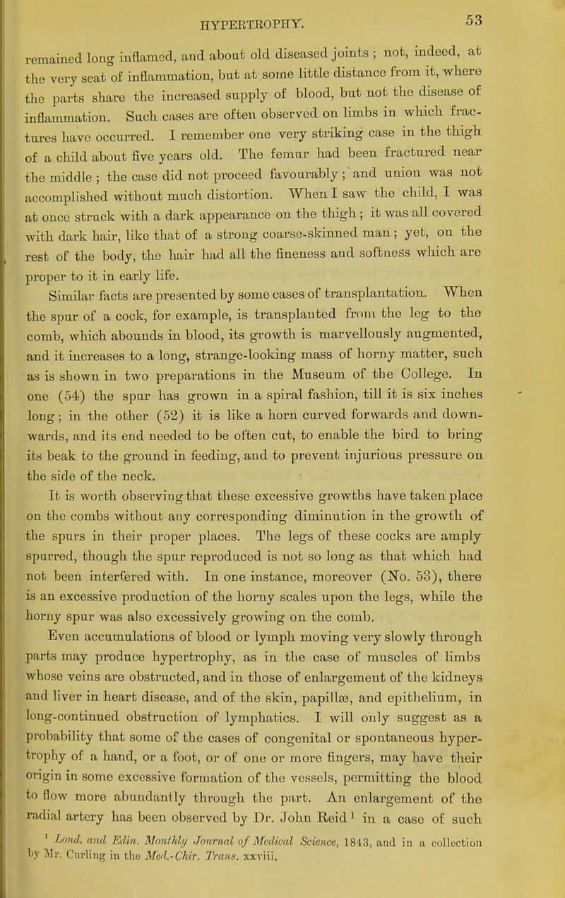 remained long inflamed, and about old diseased joints ; not, indeed, at the very seat of inflammation, but at some little distance from it, where the parts share the increased supply of blood, but not the disease of inflammation. Such cases are often observed on limbs in which frac- tures have occurred. I remember one very striking case in the thigh of a child about five years old. The femur had been fractured near the middle ; the case did not proceed favourably; ~ and union was not accomplished without much distortion. When I saw the child, I was at once struck with a dark appearance on the thigh; it was all covered with dark hair, like that of a strong coarse-skinned man; yet, on the rest of the body, the hair had all the fineness and softness which are proper to it in early life. Similar facts are presented by some cases of transplantation. When the spur of a cock, for example, is transplanted from the leg to the comb, which abounds in blood, its growth is marvellously augmented, and it increases to a long, strange-looking mass of horny matter, such as is shown in two preparations in the Museum of tbe College. In one (54) the spur has grown in a spiral fashion, till it is six inches long; in the other (52) it is like a horn curved forwards and down- wards, and its end needed to be often cut, to enable the bird to bring its beak to the ground in feeding, and to prevent injurious pressure on the side of the neck. It is worth observing that these excessive growths have taken place on the combs without any corresponding diminution in the growth of the spurs in their proper places. The legs of these cocks are amply spurred, though the spur reproduced is not so long as that which had not been interfered with. In one instance, moreover (No. 53), there is an excessive production of the horny scales upon the legs, while the horny spur was also excessively growing on the comb. Even accumulations of blood or lymph moving very slowly through parts may produce hypertrophy, as in the case of muscles of limbs whose veins are obstructed, and iu those of enlargement of the kidneys and liver in heart disease, and of the skin, papillae, and epithelium, in long-continued obstruction of lymphatics. I will only suggest as a probability that some of the cases of congenital or spontaneous hyper- trophy of a hand, or a foot, or of one or more fingers, may have their origin in some excessive formation of the vessels, permitting the blood to flow more abundantly through the part. An enlargement of the radial artery has been observed by Dr. John Reid 1 in a case of such ' Land, a ml. Edin. Monthly Journal of Medical Science, 1843, and in a collection Mi'. Curling in tho Med.-Chir. Trans, xxviii.