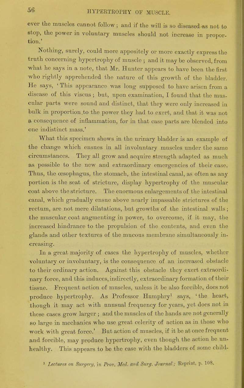 ever the muscles cannot follow ; and if the will is so diseased as not to stop, the power in voluntary muscles should not increase in propor- tion.' Nothing, snrely, could more appositely or more exactly express I be trnth concerning hypertrophy of muscle ; and it may be observed, from what he says in a note, that Mr. Hunter appears to have been tbe first who rightly apprehended the nature of this growth of the bladder. He says, ' This appearance was long supposed to have arisen from a disease of this viscus ; but, upon examination, I found that the mus- cular parts were sound and distinct, that they were only increased in bulk in proportion to the power they had to exert, and that it was not a consequence of inflammation, for in that case parts are blended into one indistinct mass.' What this specimen shows in the urinary bladder is an example of the change which ensues in all involuntary muscles under the same circumstances. They all grow and acquire strength adapted as much as possible to the new and extraordinary emergencies of their case. Thus, the oesophagus, the stomach, the intestinal canal, as often as any portion is the seat of stricture, display hypertrophy of the muscular coat above the stricture. The enormous enlargements of the intestinal canal, which gradually ensue above nearly impassable strictures of the rectum, are not mere dilatations, but growths of the intestinal walls ; the muscular coat augmenting in power, to overcome, if it may, the increased hindrance to the propulsion of the contents, and even the glands and other textures of the mucous membrane simultaneously in- creasing. In a great majority of cases the hypertrophy of muscles, whether voluntary or involuntary, is the consequence of an increased obstacle to their ordinary action. Against this obstacle they exert extraordi- nary force, and this induces, indirectly, extraordinary formation of their tissue. Frequent action of muscles, unless it be also forcible, does not produce hypertrophy. As Professor Humphry1 says, 'the heart, though it may act with unusual frequency for years, yet docs not in these cases grow larger ; and the muscles of the hands are not generally so large in mechanics who use great celerity of action as in those who work with great force.' But action of muscles, if it be at once frequent and forcible, may produce hypertrophy, even though the action be un- healthy. This appears to be the case with the bladders of some child-