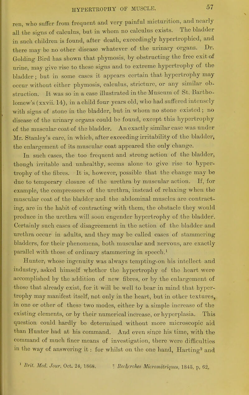 ren, who suffer from frequent and very painful micturition, and nearly all the signs of calculus, but in whom no calculus exists. The bladder in such children is found, after death, exceedingly hypertrophied, and there may be no other disease whatever of the urinary organs. Dr. Guiding Bird has shown that phymosis, by obstructing the free exit of urine, may give rise to these signs and to extreme hypertrophy of the bladder ; but in some cases it appears certain that hypertrophy may occur without either phymosis, calculus, stricture, or any similar ob- struction. It was so in a case illustrated in the Museum of St. Bartho- lomew's (xxvii. 14), in a child four years old, who had suffered intensely with signs of stone in the bladder, but in whom no Stone existed ; no disease of the urinary organs could be found, except this hypertrophy of the muscular coat of the bladder. An exactly simdar case was under Mr. Stanley's care, in which, after exceeding irritabdity of the bladder, the enlargement of its muscular coat appeared the only change. In such cases, the too frequent and strong action of the bladder, though irritable and unhealthy, seems alone to give rise to hyper- trophy of the fibres. It is, however, possible that the change may be due to temporary closure of the urethra by muscular action. If, for example, the compressors of the urethra, instead of relaxing when the muscular coat of the bladder and the abdominal muscles are contract- ing, are in the habit of contracting with them, the obstacle they would produce in the urethra will soon engender hypertrophy of the bladder. Certainly such cases of disagreement in the action of the bladder and urethra occur in adults, and they may be called cases of stammering bladders, for their phenomena, both muscular and nervous, are exactly parallel with those of ordinary stammering in speech.1 Hunter; whoso ingenuity was always tempting-on his intellect and industry, asked himself whether the hypertrophy of the heart were accomplished by the addition of new fibres, or by the enlargement of those that already exist, for it will be well to bear in mind that hyper- trophy may manifest itself, not only in the heart, but in other textures,, in one or other of these two modes, either by a simple increase of the existing elements, or by their numerical increase, or hyperplasia. This question could hardly be determined without more microscopic aid than Hunter had at his command. And even since his time, with the command of much finer means of investigation, there were difficultiesS in the way of answering it: for whilst on the one hand, Harting2 and 1 Brit. Med. Jour. Oct. 24, 1868. ? Becfierches Micromitriques, 181.). p, 62.