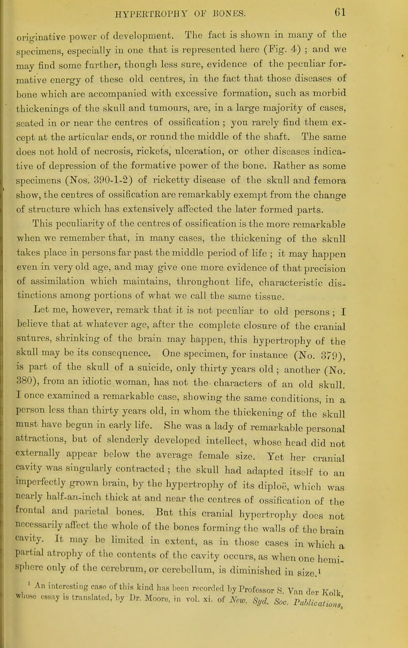 originative power of development. The fact is shown in many of the specimens, especially in one that is represented here (Fig. 4) ; and we may find some further, thongh less sure, evidence of the peculiar for- mative energy of these old centres, in the fact that those diseases of bone which are accompanied with excessive formation, such as morbid thickenings of the skull and tumours, are, in a large majority of cases, seated in or near the centres of ossification ; you rarely find them ex- cept at the articular ends, or round the middle of the shaft. The same does not hold of necrosis, rickets, ulceration, or other diseases indica- tive of depression of the formative power of the bone. Rather as some specimens (Nos. 390-1-2) of ricketty disease of the skull and femora show, the centres of ossification are remarkably exempt from the change of structure which has extensively affected the later formed parts. This peculiarity of the centres of ossification is the more remarkable when we remember that, in many cases, the thickening of the skull takes place in persons far past the middle period of life ; it may happen even in very old age, and may give one more evidence of that precision of assimilation which maintains, throughout life, characteristic dis- tinctions among portions of what we call the same tissue. Let me, however, remark that it is not peculiar to old persons ; I believe that at whatever age, after the complete closure of the cranial sutures, shrinking of the brain may happen, this hypertrophy of the skull may be its consequence. One specimen, for instance (No. 379), is part of the skull of a suicide, only thirty years old ; another (No. 380), from an idiotic woman, has not the. characters of an old skull. I once examined a remarkable case, showing the same conditions, in a person less than thirty years old, in whom the thickening of the skull must have begun in early life. She was a lady of remarkable personal attractions, but of slenderly developed intellect, whose head did not externally appear below the average female size. Yet her cranial cavity was singularly contracted ; the skull had adapted itself to an imperfectly grown brain, by the hypertrophy of its diploe, which was nearly half-an-inch thick at and near the centres of ossification of the frontal and parietal bones. But this cranial hypertrophy does not necessarily affect the whole of the bones forming the walls of the brain cavity. It may be limited in extent, as in those cases in which a partial atrophy of the contents of the cavity occurs, as when one hemi'- spherc only of the cerebrum, or cerebellum, is diminished in size.1 1 An interesting case of this kind has been recorded l.y Professor S Van der ITnlk iboso essay is translated, by Dr. Moore, in vol. xi. of Ncu, 8yd. Soc. PublicatZ*